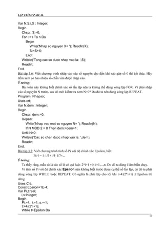 LẬP TRÌNH PASCAL
Var N,S,i,X : Integer;
Begin
Clrscr; S:=0;
For i:=1 To n Do
Begin
Write('Nhap so nguyen X= '); Readln(X);
S:=S+X;
End;
Writeln(‘Tong cac so duoc nhap vao la: ‘,S);
Readln;
End.
Bài tập 3.6: Viết chương trình nhập vào các số nguyên cho đến khi nào gặp số 0 thì kết thúc. Hãy
đếm xem có bao nhiêu số chẵn vừa được nhập vào.
Ý tưởng:
Bài toán này không biết chính xác số lần lặp nên ta không thể dùng vòng lặp FOR. Vì phải nhập
vào số nguyên N trước, sau đó mới kiểm tra xem N=0? Do đó ta nên dùng vòng lặp REPEAT.
Program Nhapso;
Uses crt;
Var N,dem : Integer;
Begin
Clrscr; dem:=0;
Repeat
Write('Nhap vao mot so nguyen N= '); Readln(N);
If N MOD 2 = 0 Then dem:=dem+1;
Until N=0;
Writeln(‘Cac so chan duoc nhap vao la: ‘,dem);
Readln;
End.
Bài tập 3.7: Viết chương trình tính số Pi với độ chính xác Epsilon, biết:
Pi/4 = 1-1/3+1/5-1/7+...
Ý tưởng:
Ta thấy rằng, mẫu số là các số lẻ có qui luật: 2*i+1 với i=1,...,n. Do đó ta dùng i làm biến chạy.
Vì tính số Pi với độ chính xác Epsilon nên không biết trước được cụ thể số lần lặp, do đó ta phải
dùng vòng lặp WHILE hoặc REPEAT. Có nghĩa là phải lặp cho tới khi t=4/(2*i+1) ≤ Epsilon thì
dừng.
Uses Crt;
Const Epsilon=1E-4;
Var Pi,t:real;
i,s:Integer;
Begin
Pi:=4; i:=1; s:=-1;
t:=4/(2*i+1);
While t>Epsilon Do
17
 