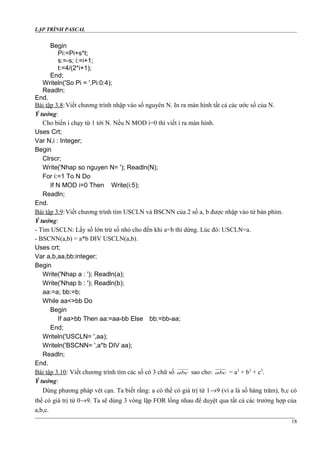 LẬP TRÌNH PASCAL
Begin
Pi:=Pi+s*t;
s:=-s; i:=i+1;
t:=4/(2*i+1);
End;
Writeln('So Pi = ',Pi:0:4);
Readln;
End.
Bài tập 3.8:Viết chương trình nhập vào số nguyên N. In ra màn hình tất cả các ước số của N.
Ý tưởng:
Cho biến i chạy từ 1 tới N. Nếu N MOD i=0 thì viết i ra màn hình.
Uses Crt;
Var N,i : Integer;
Begin
Clrscr;
Write('Nhap so nguyen N= '); Readln(N);
For i:=1 To N Do
If N MOD i=0 Then Write(i:5);
Readln;
End.
Bài tập 3.9:Viết chương trình tìm USCLN và BSCNN của 2 số a, b được nhập vào từ bàn phím.
Ý tưởng:
- Tìm USCLN: Lấy số lớn trừ số nhỏ cho đến khi a=b thì dừng. Lúc đó: USCLN=a.
- BSCNN(a,b) = a*b DIV USCLN(a,b).
Uses crt;
Var a,b,aa,bb:integer;
Begin
Write('Nhap a : '); Readln(a);
Write('Nhap b : '); Readln(b);
aa:=a; bb:=b;
While aa<>bb Do
Begin
If aa>bb Then aa:=aa-bb Else bb:=bb-aa;
End;
Writeln('USCLN= ',aa);
Writeln('BSCNN= ',a*b DIV aa);
Readln;
End.
Bài tập 3.10: Viết chương trình tìm các số có 3 chữ số abc sao cho: abc = a3
+ b3
+ c3
.
Ý tưởng:
Dùng phương pháp vét cạn. Ta biết rằng: a có thể có giá trị từ 1→9 (vì a là số hàng trăm), b,c có
thể có giá trị từ 0→9. Ta sẽ dùng 3 vòng lặp FOR lồng nhau để duyệt qua tất cả các trường hợp của
a,b,c.
18
 