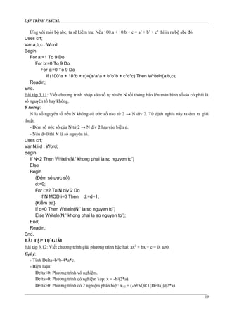 LẬP TRÌNH PASCAL
Ứng với mỗi bộ abc, ta sẽ kiểm tra: Nếu 100.a + 10.b + c = a3
+ b3
+ c3
thì in ra bộ abc đó.
Uses crt;
Var a,b,c : Word;
Begin
For a:=1 To 9 Do
For b:=0 To 9 Do
For c:=0 To 9 Do
If (100*a + 10*b + c)=(a*a*a + b*b*b + c*c*c) Then Writeln(a,b,c);
Readln;
End.
Bài tập 3.11: Viết chương trình nhập vào số tự nhiên N rồi thông báo lên màn hình số đó có phải là
số nguyên tố hay không.
Ý tưởng:
N là số nguyên tố nếu N không có ước số nào từ 2 → N div 2. Từ định nghĩa này ta đưa ra giải
thuật:
- Đếm số ước số của N từ 2 → N div 2 lưu vào biến d.
- Nếu d=0 thì N là số nguyên tố.
Uses crt;
Var N,i,d : Word;
Begin
If N<2 Then Writeln(N,’ khong phai la so nguyen to’)
Else
Begin
{Đếm số ước số}
d:=0;
For i:=2 To N div 2 Do
If N MOD i=0 Then d:=d+1;
{Kiểm tra}
If d=0 Then Writeln(N,’ la so nguyen to’)
Else Writeln(N,’ khong phai la so nguyen to’);
End;
Readln;
End.
BÀI TẬP TỰ GIẢI
Bài tập 3.12: Viết chương trình giải phương trình bậc hai: ax2
+ bx + c = 0, a≠0.
Gợi ý:
- Tính Delta=b*b-4*a*c.
- Biện luận:
Delta<0: Phương trình vô nghiệm.
Delta=0: Phương trình có nghiệm kép: x = -b/(2*a).
Delta>0: Phương trình có 2 nghiệm phân biệt: x1,2 = (-b±SQRT(Delta))/(2*a).
19
 