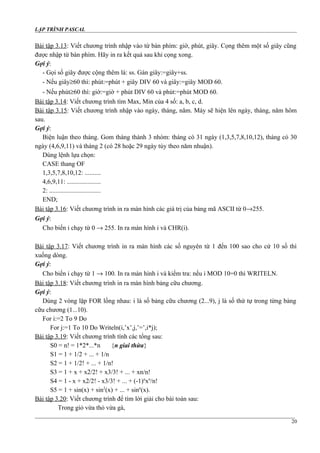LẬP TRÌNH PASCAL
Bài tập 3.13: Viết chương trình nhập vào từ bàn phím: giờ, phút, giây. Cọng thêm một số giây cũng
được nhập từ bàn phím. Hãy in ra kết quả sau khi cọng xong.
Gợi ý:
- Gọi số giây được cộng thêm là: ss. Gán giây:=giây+ss.
- Nếu giây≥60 thì: phút:=phút + giây DIV 60 và giây:=giây MOD 60.
- Nếu phút≥60 thì: giờ:=giờ + phút DIV 60 và phút:=phút MOD 60.
Bài tập 3.14: Viết chương trình tìm Max, Min của 4 số: a, b, c, d.
Bài tập 3.15: Viết chương trình nhập vào ngày, tháng, năm. Máy sẽ hiện lên ngày, tháng, năm hôm
sau.
Gợi ý:
Biện luận theo tháng. Gom tháng thành 3 nhóm: tháng có 31 ngày (1,3,5,7,8,10,12), tháng có 30
ngày (4,6,9,11) và tháng 2 (có 28 hoặc 29 ngày tùy theo năm nhuận).
Dùng lệnh lựa chọn:
CASE thang OF
1,3,5,7,8,10,12: ..........
4,6,9,11: .....................
2: ................................
END;
Bài tập 3.16: Viết chương trình in ra màn hình các giá trị của bảng mã ASCII từ 0→255.
Gợi ý:
Cho biến i chạy từ 0 → 255. In ra màn hình i và CHR(i).
Bài tập 3.17: Viết chương trình in ra màn hình các số nguyên từ 1 đến 100 sao cho cứ 10 số thì
xuống dòng.
Gợi ý:
Cho biến i chạy từ 1 → 100. In ra màn hình i và kiểm tra: nếu i MOD 10=0 thì WRITELN.
Bài tập 3.18: Viết chương trình in ra màn hình bảng cữu chương.
Gợi ý:
Dùng 2 vòng lặp FOR lồng nhau: i là số bảng cữu chương (2...9), j là số thứ tự trong từng bảng
cữu chương (1...10).
For i:=2 To 9 Do
For j:=1 To 10 Do Writeln(i,’x’,j,’=’,i*j);
Bài tập 3.19: Viết chương trình tính các tổng sau:
S0 = n! = 1*2*...*n {n giai thừa}
S1 = 1 + 1/2 + ... + 1/n
S2 = 1 + 1/2! + ... + 1/n!
S3 = 1 + x + x2/2! + x3/3! + ... + xn/n!
S4 = 1 - x + x2/2! - x3/3! + ... + (-1)n
xn
/n!
S5 = 1 + sin(x) + sin2
(x) + ... + sinn
(x).
Bài tập 3.20: Viết chương trình để tìm lời giải cho bài toán sau:
Trong giỏ vừa thỏ vừa gà,
20
 
