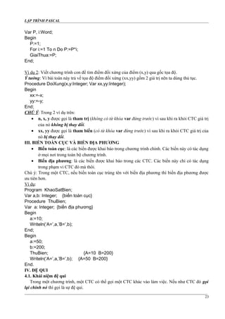 LẬP TRÌNH PASCAL
Var P, i:Word;
Begin
P:=1;
For i:=1 To n Do P:=P*i;
GiaiThua:=P;
End;
Ví dụ 2: Viết chương trình con để tìm điểm đối xứng của điểm (x,y) qua gốc tọa độ.
Ý tưởng: Vì bài toán này trả về tọa độ điểm đối xứng (xx,yy) gồm 2 giá trị nên ta dùng thủ tục.
Procedure DoiXung(x,y:Integer; Var xx,yy:Integer);
Begin
xx:=-x;
yy:=-y;
End;
CHÚ Ý: Trong 2 ví dụ trên:
• n, x, y được gọi là tham trị (không có từ khóa var đứng trước) vì sau khi ra khỏi CTC giá trị
của nó không bị thay đổi.
• xx, yy được gọi là tham biến (có từ khóa var đứng trước) vì sau khi ra khỏi CTC giá trị của
nó bị thay đổi.
III. BIẾN TOÀN CỤC VÀ BIẾN ĐỊA PHƯƠNG
• Biến toàn cục: là các biến được khai báo trong chương trình chính. Các biến này có tác dụng
ở mọi nơi trong toàn bộ chương trình.
• Biến địa phương: là các biến được khai báo trong các CTC. Các biến này chỉ có tác dụng
trong phạm vi CTC đó mà thôi.
Chú ý: Trong một CTC, nếu biến toàn cục trùng tên với biến địa phương thì biến địa phương được
ưu tiên hơn.
Ví dụ:
Program KhaoSatBien;
Var a,b: Integer; {biến toàn cục}
Procedure ThuBien;
Var a: Integer; {biến địa phương}
Begin
a:=10;
Writeln(‘A=’,a,’B=’,b);
End;
Begin
a:=50;
b:=200;
ThuBien; {A=10 B=200}
Writeln(‘A=’,a,’B=’,b); {A=50 B=200}
End.
IV. ĐỆ QUI
4.1. Khái niệm đệ qui
Trong một chương trình, một CTC có thể gọi một CTC khác vào làm việc. Nếu như CTC đó gọi
lại chính nó thì gọi là sự đệ qui.
23
 