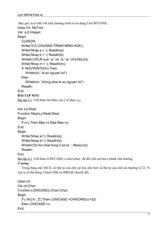 LẬP TRÌNH PASCAL
Bây giờ, ta có thể viết một chương trình có sử dụng Unit MYTOOL.
Uses Crt, MyTool;
Var a,b:Integer;
Begin
CLRSCR;
Write(10,5,’CHUONG TRINH MINH HOA’);
Write(‘Nhap a = ‘); Readln(a);
Write(‘Nhap b = ‘); Readln(b);
Writeln(‘UCLN cua ‘,a,’ va ‘,b,’ la:’,UCLN(a,b));
Write(‘Nhap m = ‘); Readln(m);
If NGUYENTO(m) Then
Writeln(m,’ la so nguyen to!’)
Else
Writeln(m,’ khong phai la so nguyen to!’)
Readln;
End.
BÀI TẬP MẪU
Bài tập 4.1: Viết hàm tìm Max của 2 số thực x,y.
Var a,b:Real;
Function Max(x,y:Real):Real;
Begin
If x>y Then Max:=x Else Max:=y;
End;
Begin
Write(‘Nhap a=’); Readln(a);
Write(‘Nhap b=’); Readln(b);
Writeln(‘So lon nhat trong 2 so la: ‘, Max(a,b));
Readln;
End.
Bài tập 4.2: Viết hàm LOWCASE( c:char):char; để đổi chữ cái hoa c thành chữ thường.
Ý tưởng:
Trong bảng mã ASCII, số thứ tự của chữ cái hoa nhỏ hơn số thứ tự của chữ cái thường là 32. Vì
vậy ta có thể dùng 2 hàm CHR và ORD để chuyển đổi.
Uses crt;
Var ch:Char;
Function LOWCASE(c:Char):Char;
Begin
If c IN [‘A’..’Z’] Then LOWCASE:=CHR(ORD(c)+32)
Else LOWCASE:=c;
End;
27
 