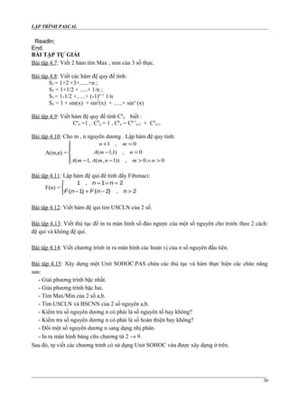 LẬP TRÌNH PASCAL
Readln;
End.
BÀI TẬP TỰ GIẢI
Bài tập 4.7: Viết 2 hàm tìm Max , min của 3 số thực.
Bài tập 4.8: Viết các hàm đệ quy để tính:
S1 = 1+2 +3+......+n ;
S2 = 1+1/2 + .....+ 1/n ;
S3 = 1-1/2 +......+ (-1)n+1
1/n
S4 = 1 + sin(x) + sin2
(x) + ......+ sinn
(x)
Bài tập 4.9: Viết hàm đệ quy để tính Ck
n biết :
Cn
n =1 , C0
n = 1 , Ck
n = Ck-1
n-1 + Ck
n-1.
Bài tập 4.10: Cho m , n nguyên dương . Lập hàm đệ quy tính:
A(m,n) =





>∧>−−
=−
=+
00,))1,(,1(
0,)1,1(
0,1
nmnmAmA
nmA
mn
Bài tập 4.11: Lập hàm đệ qui để tính dãy Fibonaci:
F(n) =
1 1 2
1 2 2
,
( ) ( ) ,
n n
F n F n n
= ∨ =
− + − >



Bài tập 4.12: Viết hàm đệ qui tìm USCLN của 2 số.
Bài tập 4.13: Viết thủ tục để in ra màn hình số đảo ngược của một số nguyên cho trước theo 2 cách:
đệ qui và không đệ qui.
Bài tập 4.14: Viết chương trình in ra màn hình các hoán vị của n số nguyên đầu tiên.
Bài tập 4.15: Xây dựng một Unit SOHOC.PAS chứa các thủ tục và hàm thực hiện các chức năng
sau:
- Giải phương trình bặc nhất.
- Giải phương trình bặc hai.
- Tìm Max/Min của 2 số a,b.
- Tìm USCLN và BSCNN của 2 số nguyên a,b.
- Kiểm tra số nguyên dương n có phải là số nguyên tố hay không?
- Kiểm tra số nguyên dương n có phải là số hoàn thiện hay không?
- Đổi một số nguyên dương n sang dạng nhị phân.
- In ra màn hình bảng cữu chương từ 2 → 9.
Sau đó, tự viết các chương trình có sử dụng Unit SOHOC vừa được xây dựng ở trên.
30
 