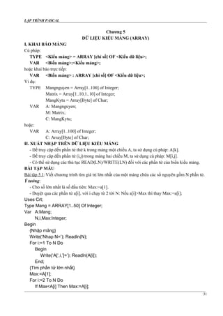 LẬP TRÌNH PASCAL
Chương 5
DỮ LIỆU KIỂU MẢNG (ARRAY)
I. KHAI BÁO MẢNG
Cú pháp:
TYPE <Kiểu mảng> = ARRAY [chỉ số] OF <Kiểu dữ liệu>;
VAR <Biến mảng>:<Kiểu mảng>;
hoặc khai báo trực tiếp:
VAR <Biến mảng> : ARRAY [chỉ số] OF <Kiểu dữ liệu>;
Ví dụ:
TYPE Mangnguyen = Array[1..100] of Integer;
Matrix = Array[1..10,1..10] of Integer;
MangKytu = Array[Byte] of Char;
VAR A: Mangnguyen;
M: Matrix;
C: MangKytu;
hoặc:
VAR A: Array[1..100] of Integer;
C: Array[Byte] of Char;
II. XUẤT NHẬP TRÊN DỮ LIỆU KIỂU MẢNG
- Để truy cập đến phần tử thứ k trong mảng một chiều A, ta sử dụng cú pháp: A[k].
- Để truy cập đến phần tử (i,j) trong mảng hai chiều M, ta sử dụng cú pháp: M[i,j].
- Có thể sử dụng các thủ tục READ(LN)/WRITE(LN) đối với các phần tử của biến kiểu mảng.
BÀI TẬP MẪU
Bài tập 5.1:Viết chương trình tìm giá trị lớn nhất của một mảng chứa các số nguyên gồm N phần tử.
Ý tưởng:
- Cho số lớn nhất là số đầu tiên: Max:=a[1].
- Duyệt qua các phần tử a[i], với i chạy từ 2 tới N: Nếu a[i]>Max thì thay Max:=a[i];
Uses Crt;
Type Mang = ARRAY[1..50] Of Integer;
Var A:Mang;
N,i,Max:Integer;
Begin
{Nhập mảng}
Write(‘Nhap N=’); Readln(N);
For i:=1 To N Do
Begin
Write(‘A[‘,i,’]=’); Readln(A[i]);
End;
{Tìm phần tử lớn nhất}
Max:=A[1];
For i:=2 To N Do
If Max<A[i] Then Max:=A[i];
31
 