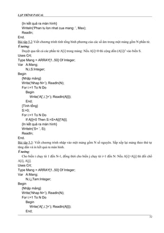 LẬP TRÌNH PASCAL
{In kết quả ra màn hình}
Writeln(‘Phan tu lon nhat cua mang: ’, Max);
Readln;
End.
Bài tập 5.2:Viết chương trình tính tổng bình phương của các số âm trong một mảng gồm N phần tử.
Ý tưởng:
Duyệt qua tất cả các phần tử A[i] trong mảng: Nếu A[i]<0 thì cộng dồn (A[i])2
vào biến S.
Uses Crt;
Type Mang = ARRAY[1..50] Of Integer;
Var A:Mang;
N,i,S:Integer;
Begin
{Nhập mảng}
Write(‘Nhap N=’); Readln(N);
For i:=1 To N Do
Begin
Write(‘A[‘,i,’]=’); Readln(A[i]);
End;
{Tính tổng}
S:=0;
For i:=1 To N Do
If A[i]<0 Then S:=S+A[i]*A[i];
{In kết quả ra màn hình}
Writeln(‘S= ’, S);
Readln;
End.
Bài tập 5.3: Viết chương trình nhập vào một mảng gồm N số nguyên. Sắp xếp lại mảng theo thứ tự
tăng dần và in kết quả ra màn hình.
Ý tưởng:
Cho biến i chạy từ 1 đến N-1, đồng thời cho biến j chạy từ i+1 đến N: Nếu A[i]>A[j] thì đổi chổ
A[i], A[j].
Uses Crt;
Type Mang = ARRAY[1..50] Of Integer;
Var A:Mang;
N,i,j,Tam:Integer;
Begin
{Nhập mảng}
Write(‘Nhap N=’); Readln(N);
For i:=1 To N Do
Begin
Write(‘A[‘,i,’]=’); Readln(A[i]);
End;
32
 