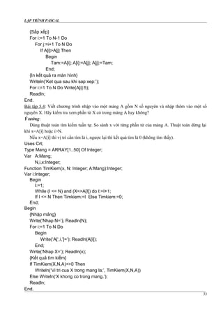 LẬP TRÌNH PASCAL
{Sắp xếp}
For i:=1 To N-1 Do
For j:=i+1 To N Do
If A[i]>A[j] Then
Begin
Tam:=A[i]; A[i]:=A[j]; A[j]:=Tam;
End;
{In kết quả ra màn hình}
Writeln(‘Ket qua sau khi sap xep:’);
For i:=1 To N Do Write(A[i]:5);
Readln;
End.
Bài tập 5.4: Viết chương trình nhập vào một mảng A gồm N số nguyên và nhập thêm vào một số
nguyên X. Hãy kiểm tra xem phần tử X có trong mảng A hay không?
Ý tưởng:
Dùng thuật toán tìm kiếm tuần tự. So sánh x với từng phần tử của mảng A. Thuật toán dừng lại
khi x=A[i] hoặc i>N.
Nếu x=A[i] thì vị trí cần tìm là i, ngược lại thì kết quả tìm là 0 (không tìm thấy).
Uses Crt;
Type Mang = ARRAY[1..50] Of Integer;
Var A:Mang;
N,i,x:Integer;
Function TimKiem(x, N: Integer; A:Mang):Integer;
Var i:Integer;
Begin
I:=1;
While (I <= N) and (X<>A[I]) do I:=I+1;
If I <= N Then Timkiem:=I Else Timkiem:=0;
End;
Begin
{Nhập mảng}
Write(‘Nhap N=’); Readln(N);
For i:=1 To N Do
Begin
Write(‘A[‘,i,’]=’); Readln(A[i]);
End;
Write(‘Nhap X=’); Readln(x);
{Kết quả tìm kiếm}
If TimKiem(X,N,A)<>0 Then
Writeln(‘Vi tri cua X trong mang la:’, TimKiem(X,N,A))
Else Writeln(‘X khong co trong mang.’);
Readln;
End.
33
 