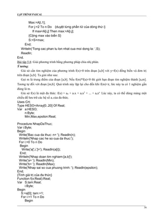 LẬP TRÌNH PASCAL
Max:=A[i,1];
For j:=2 To n Do {duyệt từng phần tử của dòng thứ i}
If max<A[i,j] Then max:=A[i,j];
{Cộng max vào biến S}
S:=S+max;
End;
Writeln(‘Tong cac phan tu lon nhat cua moi dong la: ‘,S);
Readln;
End.
Bài tập 5.8: Giải phương trình bằng phương pháp chia nhị phân.
Ý tưởng:
Giả sử cần tìm nghiệm của phương trình f(x)=0 trên đoạn [a,b] với y=f(x) đồng biến và đơn trị
trên đoạn [a,b]. Ta giải như sau:
Gọi m là trung điểm của đoạn [a,b]. Nếu f(m)*f(a)<0 thì giới hạn đoạn tìm nghiệm thành [a,m].
Tương tự đối với đoạn [m,b]. Quá trình này lặp lại cho đến khi f(m)<ε, lức này ta có 1 nghiệm gần
đúng là m.
Giả sử f(x) là một đa thức: f(x) = a0 + a1x + a2x2
+ ... + anxn
. Lúc này, ta có thể dùng mảng một
chiều để lưu trữ các hệ số ai của đa thức.
Uses Crt;
Type HESO=Array[0..20] Of Real;
Var a:HESO;
n:Byte;
Min,Max,epsilon:Real;
Procedure NhapDaThuc;
Var i:Byte;
Begin
Write('Bac cua da thuc: n= '); Readln(n);
Writeln('Nhap cac he so cua da thuc:');
For i:=0 To n Do
Begin
Write('a[',i,']='); Readln(a[i]);
End;
Writeln('Nhap doan tim nghiem:[a,b]');
Write('a= '); Readln(Min);
Write('b= '); Readln(Max);
Write('Nhap sai so cua phuong trinh: '); Readln(epsilon);
End;
{Tính giá trị của đa thức}
Function f(x:Real):Real;
Var S,tam:Real;
i:Byte;
Begin
S:=a[0]; tam:=1;
For i:=1 To n Do
Begin
36
 