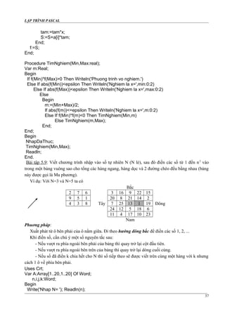 LẬP TRÌNH PASCAL
tam:=tam*x;
S:=S+a[i]*tam;
End;
f:=S;
End;
Procedure TimNghiem(Min,Max:real);
Var m:Real;
Begin
If f(Min)*f(Max)>0 Then Writeln('Phuong trinh vo nghiem.')
Else If abs(f(Min))<epsilon Then Writeln('Nghiem la x=',min:0:2)
Else If abs(f(Max))<epsilon Then Writeln('Nghiem la x=',max:0:2)
Else
Begin
m:=(Min+Max)/2;
If abs(f(m))<=epsilon Then Writeln('Nghiem la x=',m:0:2)
Else If f(Min)*f(m)<0 Then TimNghiem(Min,m)
Else TimNghiem(m,Max);
End;
End;
Begin
NhapDaThuc;
TimNghiem(Min,Max);
Readln;
End.
Bài tập 5.9: Viết chương trình nhập vào số tự nhiên N (N lẻ), sau đó điền các số từ 1 đến n2
vào
trong một bảng vuông sao cho tổng các hàng ngang, hàng dọc và 2 đường chéo đều bằng nhau (bảng
này được gọi là Ma phương).
Ví dụ: Với N=3 và N=5 ta có
Bắc
2 7 6 3 16 9 22 15
9 5 1 20 8 21 14 2
4 3 8 Tây 7 25 13 1 19 Đông
24 12 5 18 6
11 4 17 10 23
Nam
Phuơng pháp:
Xuất phát từ ô bên phải của ô nằm giữa. Đi theo hướng đông bắc để điền các số 1, 2, ...
Khi điền số, cần chú ý một số nguyên tắc sau:
- Nếu vượt ra phía ngoài bên phải của bảng thì quay trở lại cột đầu tiên.
- Nếu vượt ra phía ngoài bên trên của bảng thì quay trở lại dòng cuối cùng.
- Nếu số đã điền k chia hết cho N thì số tiếp theo sẽ được viết trên cùng một hàng với k nhưng
cách 1 ô về phía bên phải.
Uses Crt;
Var A:Array[1..20,1..20] Of Word;
n,i,j,k:Word;
Begin
Write('Nhap N= '); Readln(n);
37
 
