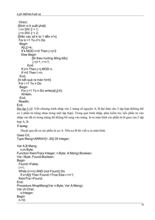 LẬP TRÌNH PASCAL
Clrscr;
{Định vị ô xuất phát}
i:=n DIV 2 + 1;
j:=n DIV 2 + 2;
{Điền các số k từ 1 đến n*n}
For k:=1 To n*n Do
Begin
A[i,j]:=k;
If k MOD n=0 Then j:=j+2
Else Begin
{Đi theo hướng đông bắc}
j:=j+1; i:=i-1;
End;
If j>n Then j:=j MOD n;
If i=0 Then i:=n;
End;
{In kết quả ra màn hình}
For i:=1 To n Do
Begin
For j:=1 To n Do write(a[i,j]:4);
Writeln;
End;
Readln;
End.
Bài tập 5.10: Viết chương trình nhập vào 2 mảng số nguyên A, B đại diện cho 2 tập hợp (không thể
có 2 phần tử trùng nhau trong một tập hợp). Trong quá trình nhập, phải kiểm tra: nếu phần tử vừa
nhập vào đã có trong mảng thì không bổ sung vào mảng. In ra màn hình các phần tử là giao của 2 tập
hợp A, B.
Ý tưởng:
Duyệt qua tất cả các phần tử ai∈A. Nếu ai∈B thì viết ai ra màn hình.
Uses Crt;
Type Mang=ARRAY[1..50] Of Integer;
Var A,B:Mang;
n,m:Byte;
Function KiemTra(x:Integer; n:Byte; A:Mang):Boolean;
Var i:Byte; Found:Boolean;
Begin
Found:=False;
i:=1;
While (i<=n) AND (not Found) Do
If x=A[i] Then Found:=True Else i:=i+1;
KiemTra:=Found;
End;
Procedure NhapMang(Var n:Byte; Var A:Mang);
Var ch:Char;
x:Integer;
Begin
n:=0;
38
 