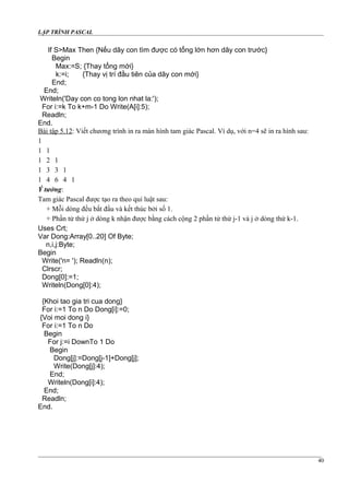 LẬP TRÌNH PASCAL
If S>Max Then {Nếu dãy con tìm được có tổng lớn hơn dãy con trước}
Begin
Max:=S; {Thay tổng mới}
k:=i; {Thay vị trí đầu tiên của dãy con mới}
End;
End;
Writeln('Day con co tong lon nhat la:');
For i:=k To k+m-1 Do Write(A[i]:5);
Readln;
End.
Bài tập 5.12: Viết chương trình in ra màn hình tam giác Pascal. Ví dụ, với n=4 sẽ in ra hình sau:
1
1 1
1 2 1
1 3 3 1
1 4 6 4 1
Ý tưởng:
Tam giác Pascal được tạo ra theo qui luật sau:
+ Mỗi dòng đều bắt đầu và kết thúc bởi số 1.
+ Phần tử thứ j ở dòng k nhận được bằng cách cộng 2 phần tử thứ j-1 và j ở dòng thứ k-1.
Uses Crt;
Var Dong:Array[0..20] Of Byte;
n,i,j:Byte;
Begin
Write('n= '); Readln(n);
Clrscr;
Dong[0]:=1;
Writeln(Dong[0]:4);
{Khoi tao gia tri cua dong}
For i:=1 To n Do Dong[i]:=0;
{Voi moi dong i}
For i:=1 To n Do
Begin
For j:=i DownTo 1 Do
Begin
Dong[j]:=Dong[j-1]+Dong[j];
Write(Dong[j]:4);
End;
Writeln(Dong[i]:4);
End;
Readln;
End.
40
 