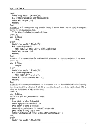 LẬP TRÌNH PASCAL
Begin
Write(‘Nhap xau St: ‘); Readln(St);
For i:=1 to length(St) do St[i]:=Upcase(St[i]);
Write(‘Xau ket qua: ‘, St);
Readln;
End.
Bài tập 6.2: Viết chương trình nhập vào một xâu ký tự từ bàn phím. Đổi xâu ký tự đó sang chữ
thường rồi in kết quả ra màn hình.
Ví dụ :Xâu abCdAbcD sẽ cho ra xâu abcdabcd.
Uses Crt;
Var St:String;
i:Byte;
Begin
Write(‘Nhap xau St: ‘); Readln(St);
For i:=1 to length(St) do
If St[i] IN [‘A’..’Z’] Then St[i]:=CHR(ORD(St[i])+32);
Write(‘Xau ket qua: ‘, St);
Readln;
End.
Bài tập 6.3: Viết chương trình đếm số ký tự chữ số trong một xâu ký tự được nhập vào từ bàn phím.
Uses Crt;
Var St:String;
i,d:Byte;
Begin
Write(‘Nhap xau St: ‘); Readln(St);
For i:=1 to length(St) do
If St[i] IN [‘0’..’9’] Then d:=d+1;
Write(‘So ky tu chu so trong xau: ‘, d);
Readln;
End.
Bài tập 6.4: Viết chương trình nhập một xâu từ bàn phím. In ra xâu đó sau khi xóa hết các ký tự trắng
thừa trong xâu. (Ký tự trắng thừa là các ký tự trắng đầu xâu, cuối xâu và nếu ở giữa xâu có 2 ký tự
trắng liên tiếp nhau thì có 1 ký tự trắng thừa).
Uses Crt;
Var St:String;
Procedure XoaTrangThua(Var St:String);
Begin
{Xóa các ký tự trắng ở đầu xâu}
While St[1]=#32 Do Delete(St,1,1);
{Xóa các ký tự trắng ở cuối xâu}
While St[Length(St)]=#32 Do Delete(St,Length(St),1);
{Xóa các ký tự trắng ở giữa xâu}
While POS(#32#32,St)<>0 Do Delete(St,POS(#32#32,St),1);
End;
Begin
Write(‘Nhap xau St: ‘); Readln(St);
43
 