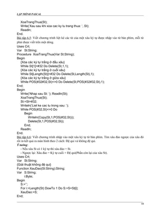LẬP TRÌNH PASCAL
XoaTrangThua(St);
Write(‘Xau sau khi xoa cac ky tu trang thua: ‘, St);
Readln;
End.
Bài tập 6.5: Viết chương trình liệt kê các từ của một xâu ký tự được nhập vào từ bàn phím, mỗi từ
phải được viết trên một dòng.
Uses Crt;
Var St:String;
Procedure XoaTrangThua(Var St:String);
Begin
{Xóa các ký tự trắng ở đầu xâu}
While St[1]=#32 Do Delete(St,1,1);
{Xóa các ký tự trắng ở cuối xâu}
While St[Length(St)]=#32 Do Delete(St,Length(St),1);
{Xóa các ký tự trắng ở giữa xâu}
While POS(#32#32,St)<>0 Do Delete(St,POS(#32#32,St),1);
End;
Begin
Write(‘Nhap xau St: ‘); Readln(St);
XoaTrangThua(St);
St:=St+#32;
Writeln(‘Liet ke cac tu trong xau: ‘);
While POS(#32,St)<>0 Do
Begin
Writeln(Copy(St,1,POS(#32,St)));
Delete(St,1,POS(#32,St));
End;
Readln;
End.
Bài tập 6.6: Viết chương trình nhập vào một xâu ký tự từ bàn phím. Tìm xâu đảo ngược của xâu đó
rồi in kết quả ra màn hình theo 2 cách: Đệ qui và không đệ qui.
Ý tưởng:
- Nếu xâu St có 1 ký tự thì xâu đảo = St.
- Ngược lại: Xâu đảo = Ký tự cuối + Đệ qui(Phần còn lại của xâu St).
Uses Crt;
Var St:String;
{Giải thuật không đệ qui}
Function XauDao(St:String):String;
Var S:String;
i:Byte;
Begin
S:=’’;
For i:=Length(St) DowTo 1 Do S:=S+St[i];
XauDao:=S;
End;
44
 