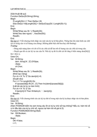 LẬP TRÌNH PASCAL
{Giải thuật đệ qui}
Function DeQui(St:String):String;
Begin
If Length(St)<=1 Then DeQui:=St
Else DeQui:=St[Length(St)] + DeQui(Copy(St,1,Length(St)-1));
End;
Begin
Write(‘Nhap xau St: ‘); Readln(St);
Write(‘Xau dao nguoc: ‘, XauDao(St));
Readln;
End.
Bài tập 6.7: Viết chương trình nhập vào một xâu ký tự từ bàn phím. Thông báo lên màn hình các chữ
cái có trong xâu và số lượng của chúng ( Không phân biệt chữ hoa hay chữ thường).
Ý tưởng:
- Dùng một mảng dem với chỉ số là các chữ cái để lưu trữ số lượng của các chữ cái trong xâu.
- Duyệt qua tất cả các ký tự của xâu St: Nếu ký tự đó là chữ cái thì tăng ô biến mảng dem[St[i]]
lên 1 đơn vị.
Uses Crt;
Var St:String;
dem: Array[‘A’..’Z’] Of Byte;
i:Byte;
ch:Char;
Begin
Write(‘Nhap xau St: ‘); Readln(St);
{Khởi tạo mảng}
For ch:=’A’ To ‘Z’ Do dem[ch]:=0;
{Duyệt xâu}
For i:=1 To Length(St) Do
If Upcase(St[i]) IN [‘A’..’Z’] Then Inc(dem[Upcase(St[i])]);
{Liệt kê các ký tự ra màn hình}
For ch:=’A’ To ‘Z’ Do
If dem[ch]>0 Then Writeln(ch,’ : ’,dem[ch]);
Readln;
End.
Bài tập 6.8: Viết chương trình xóa các ký tự chữ số trong một xâu ký tự được nhập vào từ bàn phím.
Uses Crt;
Var St:String;
{Hàm POSNUM kiểm tra xem trong xâu St có ký tự chữ số hay không? Nếu có, hàm trả về
vị trí đầu tiên của ký tự chữ số, ngược lại hàm trả về giá trị 0}
Function POSNUM(St:String):Byte;
Var OK:Boolean;
i:Byte;
Begin
OK:=False;
i:=1;
45
 
