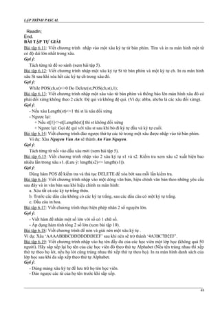 LẬP TRÌNH PASCAL
Readln;
End.
BÀI TẬP TỰ GIẢI
Bài tập 6.11: Viết chương trình nhập vào một xâu ký tự từ bàn phím. Tìm và in ra màn hình một từ
có độ dài lớn nhất trong xâu.
Gợi ý:
Tách từng từ để so sánh (xem bài tập 5).
Bài tập 6.12: Viết chương trình nhập một xâu ký tự St từ bàn phím và một ký tự ch. In ra màn hình
xâu St sau khi xóa hết các ký tự ch trong xâu đó.
Gợi ý:
While POS(ch,st)<>0 Do Delete(st,POS(ch,st),1);
Bài tập 6.13: Viết chương trình nhập một xâu vào từ bàn phím và thông báo lên màn hình xâu đó có
phải đối xứng không theo 2 cách: Đệ qui và không đệ qui. (Ví dụ: abba, abcba là các xâu đối xứng).
Gợi ý:
- Nếu xâu Length(st)<=1 thì st là xâu đối xứng
- Ngược lại:
+ Nếu st[1]<>st[Length(st)] thì st không đối xứng
+ Ngược lại: Gọi đệ qui với xâu st sau khi bỏ đi ký tự đầu và ký tự cuối.
Bài tập 6.14: Viết chương trình đảo ngược thứ tự các từ trong một xâu được nhập vào từ bàn phím.
Ví dụ: Xâu Nguyen Van An sẽ thành An Van Nguyen.
Gợi ý:
Tách từng từ nối vào đầu xâu mới (xem bài tập 5).
Bài tập 6.15: Viết chương trình nhập vào 2 xâu ký tự s1 và s2. Kiểm tra xem xâu s2 xuất hiện bao
nhiêu lần trong xâu s1. (Lưu ý: length(s2)<= length(s1)).
Gợi ý:
Dùng hàm POS để kiểm tra và thủ tục DELETE để xóa bớt sau mỗi lần kiểm tra.
Bài tập 6.16: Viết chương trình nhập vào một dòng văn bản, hiệu chỉnh văn bản theo những yêu cầu
sau đây và in văn bản sau khi hiệu chỉnh ra màn hình:
a. Xóa tất cả các ký tự trắng thừa.
b. Trước các dấu câu không có các ký tự trắng, sau các dấu câu có một ký tự trắng.
c. Đầu câu in hoa.
Bài tập 6.17: Viết chương trình thực hiện phép nhân 2 số nguyên lớn.
Gợi ý:
- Viết hàm để nhân một số lớn với số có 1 chữ số.
- Áp dụng hàm tính tổng 2 số lớn (xem bài tập 10).
Bài tập 6.18: Viết chương trình để nén và giải nén một xâu ký tự .
Ví dụ: Xâu ‘AAAABBBCDDDDDDDEEF’ sau khi nén sẽ trở thành ‘4A3BC7D2EF’.
Bài tập 6.19: Viết chương trình nhập vào họ tên đầy đủ của các học viên một lớp học (không quá 50
người). Hãy sắp xếp lại họ tên của các học viên đó theo thứ tự Alphabet (Nếu tên trùng nhau thì xếp
thứ tự theo họ lót, nếu họ lót cũng trùng nhau thì xếp thứ tự theo họ). In ra màn hình danh sách của
lớp học sau khi đa sắp xếp theo thứ tự Alphabet.
Gợi ý:
- Dùng mảng xâu ký tự để lưu trữ họ tên học viên.
- Đảo ngược các từ của họ tên trước khi sắp xếp.
48
 