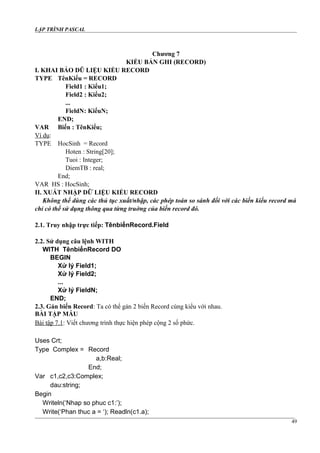 LẬP TRÌNH PASCAL
Chương 7
KIỂU BẢN GHI (RECORD)
I. KHAI BÁO DŨ LIỆU KIỂU RECORD
TYPE TênKiểu = RECORD
Field1 : Kiểu1;
Field2 : Kiểu2;
...
FieldN: KiểuN;
END;
VAR Biến : TênKiểu;
Ví dụ:
TYPE HocSinh = Record
Hoten : String[20];
Tuoi : Integer;
DiemTB : real;
End;
VAR HS : HocSinh;
II. XUẤT NHẬP DỮ LIỆU KIỂU RECORD
Không thể dùng các thủ tục xuất/nhập, các phép toán so sánh đối với các biến kiểu record mà
chỉ có thể sử dụng thông qua từng truờng của biến record đó.
2.1. Truy nhập trực tiếp: TênbiếnRecord.Field
2.2. Sử dụng câu lệnh WITH
WITH TênbiếnRecord DO
BEGIN
Xử lý Field1;
Xử lý Field2;
...
Xử lý FieldN;
END;
2.3. Gán biến Record: Ta có thể gán 2 biến Record cùng kiểu với nhau.
BÀI TẬP MẪU
Bài tập 7.1: Viết chương trình thực hiện phép cộng 2 số phức.
Uses Crt;
Type Complex = Record
a,b:Real;
End;
Var c1,c2,c3:Complex;
dau:string;
Begin
Writeln(‘Nhap so phuc c1:’);
Write(‘Phan thuc a = ‘); Readln(c1.a);
49
 