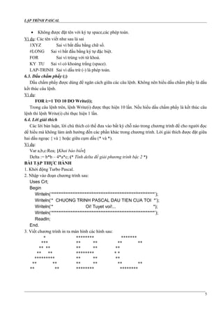 LẬP TRÌNH PASCAL
• Không được đặt tên với ký tự space,các phép toán.
Ví dụ: Các tên viết như sau là sai
1XYZ Sai vì bắt đầu bằng chữ số.
#LONG Sai vì bắt đầu bằng ký tự đặc biệt.
FOR Sai vì trùng với từ khoá.
KY TU Sai vì có khoảng trắng (space).
LAP-TRINH Sai vì dấu trừ (-) là phép toán.
6.3. Dấu chấm phẩy (;)
Dấu chấm phẩy được dùng để ngăn cách giữa các câu lệnh. Không nên hiểu dấu chấm phẩy là dấu
kết thúc câu lệnh.
Ví dụ:
FOR i:=1 TO 10 DO Write(i);
Trong câu lệnh trên, lệnh Write(i) được thực hiện 10 lần. Nếu hiểu dấu chấm phẩy là kết thúc câu
lệnh thì lệnh Write(i) chỉ thực hiện 1 lần.
6.4. Lời giải thích
Các lời bàn luận, lời chú thích có thể đưa vào bất kỳ chỗ nào trong chương trình để cho người đọc
dể hiểu mà không làm ảnh hưởng đến các phần khác trong chương trình. Lời giải thích được đặt giữa
hai dấu ngoạc { và } hoặc giữa cụm dấu (* và *).
Ví dụ:
Var a,b,c:Rea; {Khai báo biến}
Delta := b*b – 4*a*c; (* Tính delta để giải phương trình bậc 2 *)
BÀI TẬP THỰC HÀNH
1. Khởi động Turbo Pascal.
2. Nhập vào đoạn chương trình sau:
Uses Crt;
Begin
Writeln(‘***********************************************************’);
Writeln(‘* CHUONG TRINH PASCAL DAU TIEN CUA TOI *’);
Writeln(‘* Oi! Tuyet voi!... *);
Writeln(‘***********************************************************’);
Readln;
End.
3. Viết chương trình in ra màn hình các hình sau:
* ******** *******
*** ** ** ** **
** ** ** ** **
** ** ******** * *
********* ** ** **
** ** ** ** ** **
** ** ******** ********
5
 