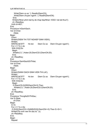 LẬP TRÌNH PASCAL
Write('Diem co so: '); Readln(DiemCS);
Write('Diem chuyen nganh: '); Readln(DiemCN);
End;
Writeln('Nhan phim bat ky de nhap tiep/Nhan <ESC> de ket thuc!');
ch:=Readkey;
Until ch=#27;
End;
Procedure InDanhSach;
Var ch:Char;
i:Byte;
Begin
Clrscr;
Writeln('DIEM THI TOT NGHIEP SINH VIEN');
Writeln;
WRITELN('STT Ho ten Diem Co so Diem Chuyen nganh');
For i:=1 To n do
With SV[i] Do
Begin
Writeln(i:3,'.',Hoten:20,DiemCS:5,DiemCN:20);
End;
ch:=ReadKey;
End;
Procedure DanhSachSVThilai;
Var ch:Char;
i:Byte;
Begin
Clrscr;
Writeln('DANH SACH SINH VIEN THI LAI');
Writeln;
WRITELN('STT Ho ten Diem Co so Diem Chuyen nganh');
For i:=1 To n do
With SV[i] Do
Begin
If (DiemCS<5)OR(DiemCN<5) Then
Writeln(i:3,'.',Hoten:20,DiemCS:5,DiemCN:20);
End;
ch:=ReadKey;
End;
Procedure ThongKeSVThiDau;
Var S,i:Byte;
ch:Char;
Begin
S:=0;
For i:=1 To n Do
If (SV[i].DiemCS>=5)AND(SV[i].DiemCN>=5) Then S:=S+1;
Writeln('So sinh vien thi dau la: ',s);
ch:=Readkey;
End;
Begin
Repeat
51
 