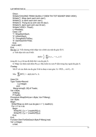 LẬP TRÌNH PASCAL
Clrscr;
Writeln('CHUONG TRINH QUAN LY DIEM THI TOT NGHIEP SINH VIEN');
Writeln('1. Nhap danh sach sinh vien');
Writeln('2. In danh sach sinh vien');
Writeln('3. Thong ke so sinh vien thi dau');
Writeln('4. danh sach sinh vien thi lai');
Writeln('<ESC>: Thoat');
c:=Readkey;
Case c Of
'1': NhapDanhSach;
'2': InDanhSach;
'3': ThongKeSVThiDau;
'4': DanhSachSVThilai;
End;
Until c=#27;
End.
Bài tập 7.3: Viết chương trình nhập vào n đỉnh của một đa giác lồi S.
a/ Tính diện tích của S biết:
dt(S)= ∑=
++ −
n
i
iiii yxyx
1
11 |)(|
2
1
trong đó: (xi,yi) là tọa độ đỉnh thứ i của đa giác S.
b/ Nhập vào thêm một điểm P(x,y). Hãy kiểm tra xem P nằm trong hay ngoài đa giác S.
Ý tưởng:
Nối P với các đỉnh của đa giác S thì ta được n tam giác: Si= PPiPi+1, với Pn+1=P1.
Nếu ∑=
n
1
i )dt(S
i
= dt(S) thì P ∈ S.
Uses Crt;
Type Toado=Record
x,y:integer;
end;
Mang=array[0..30] of Toado;
Var n:Byte;
A:Mang;
P:ToaDo;
Procedure NhapDinh(var n:Byte; Var P:Mang);
Var i:Byte;
Begin
Write('Nhap so dinh cua da giac n = '); readln(n);
For i:=1 to n do
Begin
Write('P[',i,'].x = ');readln(P[i].x);
Write('P[',i,'].y = ');readln(P[i].y);
End;
End;
Function DienTichDaGiac(n:Byte;P:Mang):real;
Var i,j:integer;
s:real;
52
 