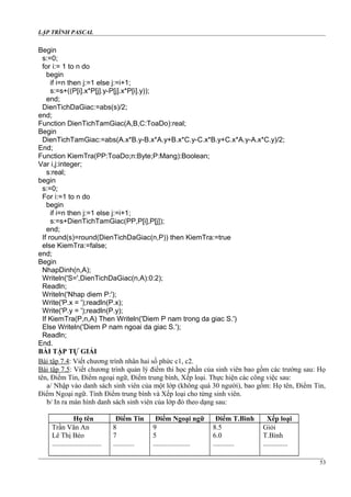 LẬP TRÌNH PASCAL
Begin
s:=0;
for i:= 1 to n do
begin
if i=n then j:=1 else j:=i+1;
s:=s+((P[i].x*P[j].y-P[j].x*P[i].y));
end;
DienTichDaGiac:=abs(s)/2;
end;
Function DienTichTamGiac(A,B,C:ToaDo):real;
Begin
DienTichTamGiac:=abs(A.x*B.y-B.x*A.y+B.x*C.y-C.x*B.y+C.x*A.y-A.x*C.y)/2;
End;
Function KiemTra(PP:ToaDo;n:Byte;P:Mang):Boolean;
Var i,j:integer;
s:real;
begin
s:=0;
For i:=1 to n do
begin
if i=n then j:=1 else j:=i+1;
s:=s+DienTichTamGiac(PP,P[i],P[j]);
end;
If round(s)=round(DienTichDaGiac(n,P)) then KiemTra:=true
else KiemTra:=false;
end;
Begin
NhapDinh(n,A);
Writeln('S=',DienTichDaGiac(n,A):0:2);
Readln;
Writeln('Nhap diem P:');
Write('P.x = ');readln(P.x);
Write('P.y = ');readln(P.y);
If KiemTra(P,n,A) Then Writeln('Diem P nam trong da giac S.')
Else Writeln('Diem P nam ngoai da giac S.');
Readln;
End.
BÀI TẬP TỰ GIẢI
Bài tập 7.4: Viết chương trình nhân hai số phức c1, c2.
Bài tập 7.5: Viết chương trình quản lý điểm thi học phần của sinh viên bao gồm các trường sau: Họ
tên, Điểm Tin, Điểm ngoại ngữ, Điểm trung bình, Xếp loại. Thực hiện các công việc sau:
a/ Nhập vào danh sách sinh viên của một lớp (không quá 30 người), bao gồm: Họ tên, Điểm Tin,
Điểm Ngoại ngữ. Tính Điểm trung bình và Xếp loại cho từng sinh viên.
b/ In ra màn hình danh sách sinh viên của lớp đó theo dạng sau:
Họ tên Điểm Tin Điểm Ngoại ngữ Điểm T.Bình Xếp loại
Trần Văn An 8 9 8.5 Giỏi
Lê Thị Béo 7 5 6.0 T.Bình
............................ ............ ..................... ............ ..............
53
 