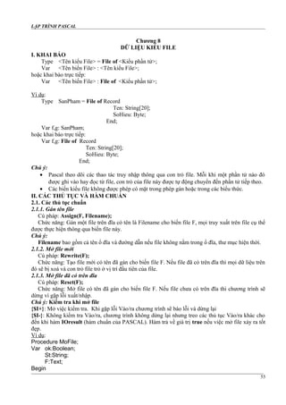 LẬP TRÌNH PASCAL
Chương 8
DỮ LIỆU KIỂU FILE
I. KHAI BÁO
Type <Tên kiểu File> = File of <Kiểu phần tử>;
Var <Tên biến File> : <Tên kiểu File>;
hoặc khai báo trực tiếp:
Var <Tên biến File> : File of <Kiểu phần tử>;
Ví dụ:
Type SanPham = File of Record
Ten: String[20];
SoHieu: Byte;
End;
Var f,g: SanPham;
hoặc khai báo trực tiếp:
Var f,g: File of Record
Ten: String[20];
SoHieu: Byte;
End;
Chú ý:
• Pascal theo dõi các thao tác truy nhập thông qua con trỏ file. Mỗi khi một phần tử nào đó
được ghi vào hay đọc từ file, con trỏ của file này được tự động chuyển đến phần tử tiếp theo.
• Các biến kiểu file không được phép có mặt trong phép gán hoặc trong các biểu thức.
II. CÁC THỦ TỤC VÀ HÀM CHUẨN
2.1. Các thủ tục chuẩn
2.1.1. Gán tên file
Cú pháp: Assign(F, Filename);
Chức năng: Gán một file trên đĩa có tên là Filename cho biến file F, mọi truy xuất trên file cụ thể
được thực hiện thông qua biến file này.
Chú ý:
Filename bao gồm cả tên ổ đĩa và đường dẫn nếu file không nằm trong ổ đĩa, thư mục hiện thời.
2.1.2. Mở file mới
Cú pháp: Rewrite(F);
Chức năng: Tạo file mới có tên đã gán cho biến file F. Nếu file đã có trên đĩa thì mọi dữ liệu trên
đó sẽ bị xoá và con trỏ file trỏ ở vị trí đầu tiên của file.
2.1.3. Mở file đã có trên đĩa
Cú pháp: Reset(F);
Chức năng: Mở file có tên đã gán cho biến file F. Nếu file chưa có trên đĩa thì chương trình sẽ
dừng vì gặp lỗi xuất/nhập.
Chú ý: Kiểm tra khi mở file
{$I+}: Mở việc kiểm tra. Khi gặp lỗi Vào/ra chương trình sẽ báo lỗi và dừng lại
{$I-}: Không kiểm tra Vào/ra, chương trình không dừng lại nhưng treo các thủ tục Vào/ra khác cho
đến khi hàm IOresult (hàm chuẩn của PASCAL). Hàm trả về giá trị true nếu việc mở file xảy ra tốt
đẹp.
Ví dụ:
Procedure MoFile;
Var ok:Boolean;
St:String;
F:Text;
Begin
55
 