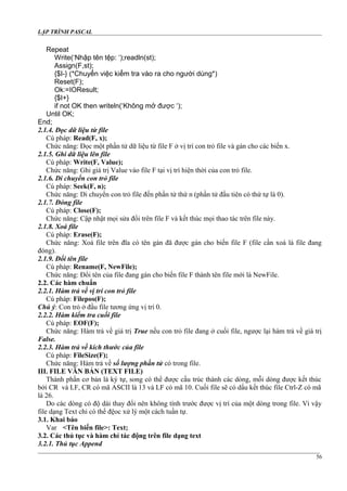 LẬP TRÌNH PASCAL
Repeat
Write(‘Nhập tên tệp: ‘);readln(st);
Assign(F,st);
{$I-} (*Chuyển việc kiểm tra vào ra cho người dùng*)
Reset(F);
Ok:=IOResult;
{$I+}
if not OK then writeln(‘Không mở được ‘);
Until OK;
End;
2.1.4. Đọc dữ liệu từ file
Cú pháp: Read(F, x);
Chức năng: Đọc một phần tử dữ liệu từ file F ở vị trí con trỏ file và gán cho các biến x.
2.1.5. Ghi dữ liệu lên file
Cú pháp: Write(F, Value);
Chức năng: Ghi giá trị Value vào file F tại vị trí hiện thời của con trỏ file.
2.1.6. Di chuyển con trỏ file
Cú pháp: Seek(F, n);
Chức năng: Di chuyển con trỏ file đến phần tử thứ n (phần tử đầu tiên có thứ tự là 0).
2.1.7. Đóng file
Cú pháp: Close(F);
Chức năng: Cập nhật mọi sửa đổi trên file F và kết thúc mọi thao tác trên file này.
2.1.8. Xoá file
Cú pháp: Erase(F);
Chức năng: Xoá file trên đĩa có tên gán đã được gán cho biến file F (file cần xoá là file đang
đóng).
2.1.9. Đổi tên file
Cú pháp: Rename(F, NewFile);
Chức năng: Đổi tên của file đang gán cho biến file F thành tên file mới là NewFile.
2.2. Các hàm chuẩn
2.2.1. Hàm trả về vị trí con trỏ file
Cú pháp: Filepos(F);
Chú ý: Con trỏ ở đầu file tương ứng vị trí 0.
2.2.2. Hàm kiểm tra cuối file
Cú pháp: EOF(F);
Chức năng: Hàm trả về giá trị True nếu con trỏ file đang ở cuối file, ngược lại hàm trả về giá trị
False.
2.2.3. Hàm trả về kích thước của file
Cú pháp: FileSize(F);
Chức năng: Hàm trả về số lượng phần tử có trong file.
III. FILE VĂN BẢN (TEXT FILE)
Thành phần cơ bản là ký tự, song có thể được cấu trúc thành các dòng, mỗi dòng được kết thúc
bởi CR và LF, CR có mã ASCII là 13 và LF có mã 10. Cuối file sẽ có dấu kết thúc file Ctrl-Z có mã
là 26.
Do các dòng có độ dài thay đổi nên không tính trước được vị trí của một dòng trong file. Vì vậy
file dạng Text chỉ có thể đệoc xử lý một cách tuần tự.
3.1. Khai báo
Var <Tên biến file>: Text;
3.2. Các thủ tục và hàm chỉ tác động trên file dạng text
3.2.1. Thủ tục Append
56
 