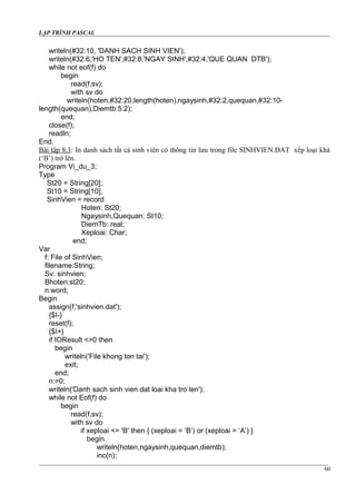 LẬP TRÌNH PASCAL
writeln(#32:10, 'DANH SACH SINH VIEN');
writeln(#32:6,'HO TEN',#32:8,'NGAY SINH',#32:4,'QUE QUAN DTB');
while not eof(f) do
begin
read(f,sv);
with sv do
writeln(hoten,#32:20,length(hoten),ngaysinh,#32:2,quequan,#32:10-
length(quequan),Diemtb:5:2);
end;
close(f);
readln;
End.
Bài tập 8.3: In danh sách tất cả sinh viên có thông tin lưu trong file SINHVIEN.DAT xếp loại khá
(‘B’) trở lên.
Program Vi_du_3;
Type
St20 = String[20];
St10 = String[10];
SinhVien = record
Hoten: St20;
Ngaysinh,Quequan: St10;
DiemTb: real;
Xeploai: Char;
end;
Var
f: File of SinhVien;
filename:String;
Sv: sinhvien;
Bhoten:st20;
n:word;
Begin
assign(f,'sinhvien.dat');
{$I-}
reset(f);
{$I+}
if IOResult <>0 then
begin
writeln('File khong ton tai');
exit;
end;
n:=0;
writeln('Danh sach sinh vien dat loai kha tro len');
while not Eof(f) do
begin
read(f,sv);
with sv do
if xeploai <= 'B' then { (xeploai = ‘B’) or (xeploai = ‘A’) }
begin
writeln(hoten,ngaysinh,quequan,diemtb);
inc(n);
60
 