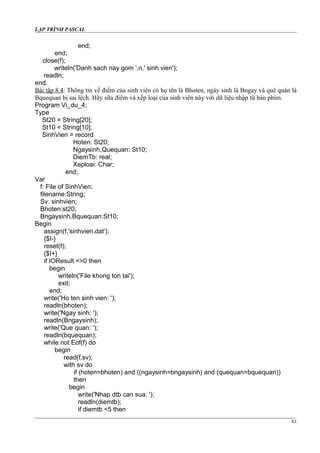 LẬP TRÌNH PASCAL
end;
end;
close(f);
writeln('Danh sach nay gom ',n,' sinh vien');
readln;
end.
Bài tập 8.4: Thông tin về điểm của sinh viên có họ tên là Bhoten, ngày sinh là Bngay và quê quán là
Bquequan bị sai lệch. Hãy sữa điểm và xếp loại của sinh viên này với dữ liệu nhập từ bàn phím.
Program Vi_du_4;
Type
St20 = String[20];
St10 = String[10];
SinhVien = record
Hoten: St20;
Ngaysinh,Quequan: St10;
DiemTb: real;
Xeploai: Char;
end;
Var
f: File of SinhVien;
filename:String;
Sv: sinhvien;
Bhoten:st20;
Bngaysinh,Bquequan:St10;
Begin
assign(f,'sinhvien.dat');
{$I-}
reset(f);
{$I+}
if IOResult <>0 then
begin
writeln('File khong ton tai');
exit;
end;
write('Ho ten sinh vien: ');
readln(bhoten);
write('Ngay sinh: ');
readln(Bngaysinh);
write('Que quan: ');
readln(bquequan);
while not Eof(f) do
begin
read(f,sv);
with sv do
if (hoten=bhoten) and ((ngaysinh=bngaysinh) and (quequan=bquequan))
then
begin
write('Nhap dtb can sua: ');
readln(diemtb);
if diemtb <5 then
61
 