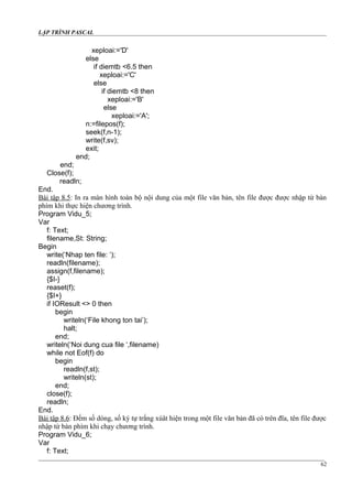 LẬP TRÌNH PASCAL
xeploai:='D'
else
if diemtb <6.5 then
xeploai:='C'
else
if diemtb <8 then
xeploai:='B'
else
xeploai:='A';
n:=filepos(f);
seek(f,n-1);
write(f,sv);
exit;
end;
end;
Close(f);
readln;
End.
Bài tập 8.5: In ra màn hình toàn bộ nội dung của một file văn bản, tên file được được nhập từ bàn
phím khi thực hiện chương trình.
Program Vidu_5;
Var
f: Text;
filename,St: String;
Begin
write(‘Nhap ten file: ‘);
readln(filename);
assign(f,filename);
{$I-}
reaset(f);
{$I+}
if IOResult <> 0 then
begin
writeln(‘File khong ton tai’);
halt;
end;
writeln(‘Noi dung cua file ‘,filename)
while not Eof(f) do
begin
readln(f,st);
writeln(st);
end;
close(f);
readln;
End.
Bài tập 8.6: Đếm số dòng, số ký tự trắng xúât hiện trong một file văn bản đã có trên đĩa, tên file được
nhập từ bàn phím khi chạy chương trình.
Program Vidu_6;
Var
f: Text;
62
 