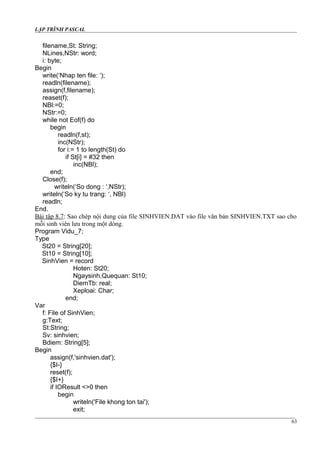 LẬP TRÌNH PASCAL
filename,St: String;
NLines,NStr: word;
i: byte;
Begin
write(‘Nhap ten file: ‘);
readln(filename);
assign(f,filename);
reaset(f);
NBl:=0;
NStr:=0;
while not Eof(f) do
begin
readln(f,st);
inc(NStr);
for i:= 1 to length(St) do
if St[i] = #32 then
inc(NBl);
end;
Close(f);
writeln(‘So dong : ‘,NStr);
writeln(‘So ky tu trang: ‘, NBl)
readln;
End.
Bài tập 8.7: Sao chép nội dung của file SINHVIEN.DAT vào file văn bản SINHVIEN.TXT sao cho
mỗi sinh viên lưu trong một dòng.
Program Vidu_7;
Type
St20 = String[20];
St10 = String[10];
SinhVien = record
Hoten: St20;
Ngaysinh,Quequan: St10;
DiemTb: real;
Xeploai: Char;
end;
Var
f: File of SinhVien;
g:Text;
St:String;
Sv: sinhvien;
Bdiem: String[5];
Begin
assign(f,'sinhvien.dat');
{$I-}
reset(f);
{$I+}
if IOResult <>0 then
begin
writeln('File khong ton tai');
exit;
63
 