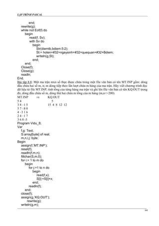 LẬP TRÌNH PASCAL
end;
rewrite(g);
while not Eof(f) do
begin
read(f, Sv);
with Sv do
begin
Str(diemtb,bdiem:5:2);
St:= hoten+#32+ngaysinh+#32+quequan+#32+Bdiem;
writeln(g,St);
end;
end;
Close(f);
Close(g);
readln;
End.
Bài tập 8.8: Một ma trận mxn số thực được chứa trong một file văn bản có tên MT.INP gồm: dòng
đầu chứa hai số m, n; m dòng tiếp theo lần lượt chứa m hàng của ma trận. Hãy viết chương trình đọc
dữ liệu từ file MT.INP, tính tổng của từng hàng ma trận và ghi lên file văn bản có tên KQ.OUT trong
đó, dòng đầu chứa số m, dòng thứ hai chứa m tổng của m hàng (m,n<=200).
MT.INP ⇒ KQ.OUT
5 4 5
3 8 –1 5 15 4 8 12 12
5 7 –8 0
4 –3 1 6
2 4 –1 7
3 6 8 -5
Program Vidu_8;
Var
f,g: Text;
S:array[byte] of real;
m,n,i,j: byte;
Begin
assign(f,’MT.INP’);
reset(f);
readln(f,m,n);
fillchar(S,m,0);
for i:= 1 to m do
begin
for j:=1 to n do
begin
read(f,x);
S[i]:=S[i]+x;
end;
readln(f);
end;
close(f);
assign(g,’KQ.OUT’);
rewrite(g);
writeln(g,m);
64
 