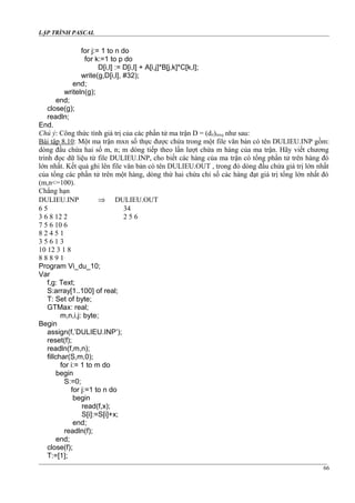 LẬP TRÌNH PASCAL
for j:= 1 to n do
for k:=1 to p do
D[i,l] := D[i,l] + A[i,j]*B[j,k]*C[k,l];
write(g,D[i,l], #32);
end;
writeln(g);
end;
close(g);
readln;
End.
Chú ý: Công thức tính giá trị của các phần tử ma trận D = (dil)mxq như sau:
Bài tập 8.10: Một ma trận mxn số thực được chứa trong một file văn bản có tên DULIEU.INP gồm:
dòng đầu chứa hai số m, n; m dòng tiếp theo lần lượt chứa m hàng của ma trận. Hãy viết chương
trình đọc dữ liệu từ file DULIEU.INP, cho biết các hàng của ma trận có tổng phần tử trên hàng đó
lớn nhất. Kết quả ghi lên file văn bản có tên DULIEU.OUT , trong đó dòng đầu chứa giá trị lớn nhất
của tổng các phần tử trên một hàng, dòng thứ hai chứa chỉ số các hàng đạt giá trị tổng lớn nhất đó
(m,n<=100).
Chẳng hạn
DULIEU.INP ⇒ DULIEU.OUT
6 5 34
3 6 8 12 2 2 5 6
7 5 6 10 6
8 2 4 5 1
3 5 6 1 3
10 12 3 1 8
8 8 8 9 1
Program Vi_du_10;
Var
f,g: Text;
S:array[1..100] of real;
T: Set of byte;
GTMax: real;
m,n,i,j: byte;
Begin
assign(f,’DULIEU.INP’);
reset(f);
readln(f,m,n);
fillchar(S,m,0);
for i:= 1 to m do
begin
S:=0;
for j:=1 to n do
begin
read(f,x);
S[i]:=S[i]+x;
end;
readln(f);
end;
close(f);
T:=[1];
66
 