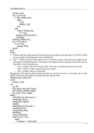 LẬP TRÌNH PASCAL
GTMax:=S[1];
for i:= 2 to m do
if S[i] > GtMax then
begin
T:=[i];
GtMax:= S[i];
end
else
if S[i] = GTMax then
T:= T+[i];
assign(g,’DULIEU.OUT’);
rewrite(g);
writeln(g,GTMax:0:2);
for i:=1 to 100 do
if i in T then
write(g,i,#32);
readln;
End.
Chú ý:
• Chương trình trên dùng mảng S để lưu tổng giá trị các phần tử trên mỗi hàng. Cụ thể, S[i] là tổng
giá trị các phần tử trên hàng thứ i của ma trận đã cho.
• Tập T , GTMax lần lượt là tập chứa các chỉ số các hàng và giá trị lớn nhất của các phần tử trên
mỗi hàng tại thời điểm đang xét. Xuất phát ta xem hàng thứ nhất có tổng giá trị lớn nhất. Khi xét
hàng thứ i có các trường hợp sau:
- S[i] > GTMax: S[i] mới là tổng lớn nhất và lúc này chỉ có hàng i đạt được giá trị này
- S[i] = GTMax: có thêm hàng i đạt giá trị lơn nhất.
- S[i] < GTMax: không có gì thay đổi
Bài tập 8.11: Viết chương trình sao chép nội dung của một file cho trước vào file khác, tên của file
nguồn và file đích được nhập từ bàn phím khi chạy chương trình.
Program Sao_chep_File;
const
bufsize = 200;
var
f,g: file;
File_nguon, file_dich: String;
Buf: array[1..63000] of Byte;
No_read, Temp: integer;
Begin
write(‘Nhap ten file nguon: ‘);
readln(file_nguon);
assign(f,file_nguon);
reset(f);
write(‘Nhap ten file dich: ‘);
readln(file_dich);
assign(g,file_dich);
rewrite(g);
Temp:= filesize(f);
while Temp > 0 do
begin
if bufsize < =Temp then
67
 