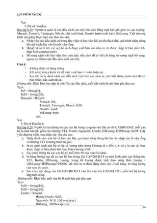 LẬP TRÌNH PASCAL
Var
f: file of hoadon;
Bài tập 8.19: Người ta quản lý các đầu sách của một thư viện bằng một bản ghi gồm có các trường:
Masach, Tensach, Tentacgia, Nhaxb (nhà xuất bản), Namxb (năm xuất bản), SoLuong. Viết chương
trình cho phép thực hiện các thao tác sau:
a. Nhập vào các đầu sách có trong thư viện và lưu vào file có tên Sach.dat, quá trình nhập dừng
khi mã sách đưa vào là một xâu rỗng.
b. Duyệt và in ra tên các quyển sách được xuất bản sau năm m (m được nhập từ bàn phím khi
thực hiện chương trình).
c. Bố sung sách vào thư viện theo yêu cầu: nếu sách đã có thì chỉ tăng số lượng sách bổ sung,
ngược lại thêm một đầu sách mới vào file.
Chú ý:
- Không được sử dụng mảng
- Khi nhập chú ý kiểm tra để năm xuất bản <= năm hiện tại
- Sau khi in ra danh sách các đầu sách xuất bản sau năm m, cho biết thêm danh sách đó có
bao nhiêu đầu sách tất cả.
Hướng dẫn: Khai báo thư viện là một file các đầu sách, mỗi đầu sách là một bản ghi như sau
Type
St5 = String[5];
St20 = String[20];
Dausach = Record
Masach: St5,
Tensach, Tentacgia, Nhaxb: St20,
Namxb: word;
SoLuong: byte;
end;
Var
f: file of DauSach;
Bài tập 8.20: Người ta lưu thông tin các cán bộ trong cơ quan vào file có tên CANBO.DAT, mỗi cán
bộ là một bản ghi gồm các trường: STT, Hoten, Ngaysinh, Diachi, HSLuong, HSPhucap, SoDT. Hãy
viết chương trình thực hiện các yêu cầu sau:
a. Nhập danh sách cán bộ và lưu vào file, quá trình nhập dừng khi họ tên nhập vào là xâu rỗng
và trường STT chương trình tự gán.
b. In ra danh sách cán bộ có hệ số lương nằm trong khoảng từ x đến y, x và y là các số thực
được nhập từ bàn phím khi thực hiện chương trình.
c. Sao chép thông tin các cán bộ có tuổi trên 50 vào một file khác.
d. In bảng lương của tất cả cán bộ lưu trong file CANBO.DAT ra màn hình gồm các thông tin:
STT, Hoten, HSLuong, Luong, trong đó Luong được tính theo công thức Luong =
(HSLuong+HSPhucap)*290000, dữ liệu in ra định dạng theo cột. Cuối bảng, in tổng lương
của toàn cơ quan.
e. Sao chép nội dung của file CANBO.DAT vào file văn bản CANBO.TXT, mỗi cán bộ tương
ứng một dòng.
Hướng dẫn: Khai báo mỗi cán bộ là một bản ghi như sau
Type
St10 = String[10];
St20 = String[20];
Canbo = Record
Hoten, Diachi: St20,
Ngaysinh: St10; {dd/mm/yyyy}
HSluong, HSPhucap: real;
69
 