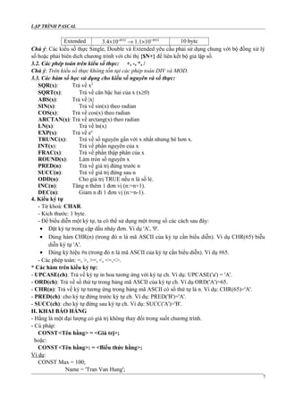 LẬP TRÌNH PASCAL
Extended 3.4×10-4932
→ 1.1×10+4932
10 byte
Chú ý: Các kiểu số thực Single, Double và Extended yêu cầu phải sử dụng chung với bộ đồng xử lý
số hoặc phải biên dich chương trình với chỉ thị {$N+} để liên kết bộ giả lập số.
3.2. Các phép toán trên kiểu số thực: +, -, *, /
Chú ý: Trên kiểu số thực không tồn tại các phép toán DIV và MOD.
3.3. Các hàm số học sử dụng cho kiểu số nguyên và số thực:
SQR(x): Trả về x2
SQRT(x): Trả về căn bậc hai của x (x≥0)
ABS(x): Trả về |x|
SIN(x): Trả về sin(x) theo radian
COS(x): Trả về cos(x) theo radian
ARCTAN(x): Trả về arctang(x) theo radian
LN(x): Trả về ln(x)
EXP(x): Trả về ex
TRUNC(x): Trả về số nguyên gần với x nhất nhưng bé hơn x.
INT(x): Trả về phần nguyên của x
FRAC(x): Trả về phần thập phân của x
ROUND(x): Làm tròn số nguyên x
PRED(n): Trả về giá trị đứng trước n
SUCC(n): Trả về giá trị đứng sau n
ODD(n): Cho giá trị TRUE nếu n là số lẻ.
INC(n): Tăng n thêm 1 đơn vị (n:=n+1).
DEC(n): Giảm n đi 1 đơn vị (n:=n-1).
4. Kiểu ký tự
- Từ khoá: CHAR.
- Kích thước: 1 byte.
- Để biểu diễn một ký tự, ta có thể sử dụng một trong số các cách sau đây:
• Đặt ký tự trong cặp dấu nháy đơn. Ví dụ 'A', '0'.
• Dùng hàm CHR(n) (trong đó n là mã ASCII của ký tự cần biểu diễn). Ví dụ CHR(65) biễu
diễn ký tự 'A'.
• Dùng ký hiệu #n (trong đó n là mã ASCII của ký tự cần biểu diễn). Ví dụ #65.
- Các phép toán: =, >, >=, <, <=,<>.
* Các hàm trên kiểu ký tự:
- UPCASE(ch): Trả về ký tự in hoa tương ứng với ký tự ch. Ví dụ: UPCASE('a') = 'A'.
- ORD(ch): Trả về số thứ tự trong bảng mã ASCII của ký tự ch. Ví dụ ORD('A')=65.
- CHR(n): Trả về ký tự tương ứng trong bảng mã ASCII có số thứ tự là n. Ví dụ: CHR(65)='A'.
- PRED(ch): cho ký tự đứng trước ký tự ch. Ví dụ: PRED('B')='A'.
- SUCC(ch): cho ký tự đứng sau ký tự ch. Ví dụ: SUCC('A')='B'.
II. KHAI BÁO HẰNG
- Hằng là một đại lượng có giá trị không thay đổi trong suốt chương trình.
- Cú pháp:
CONST<Tên hằng> = <Giá trị>;
hoặc:
CONST<Tên hằng>: = <Biểu thức hằng>;
Ví dụ:
CONST Max = 100;
Name = 'Tran Van Hung';
7
 
