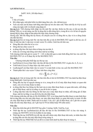 LẬP TRÌNH PASCAL
SoDT: St10; {Số điện thoại }
end;
Var
f: file of Canbo;
• Khi nhập ngày sinh phải kiểm tra định dạng theo yêu cầu: dd/mm/yyyy
• Tuổi của một cán bộ được tính bằng năm hiện tại trừ cho năm sinh. Năm sinh lấy từ 4 ký tự cuối
cùng của ngày sinh và chuyển sang dạng số.
Bài tập 8.21: Viết chương trình nhập vào tên một file văn bản. Kiểm tra file này có tồn tại trên đĩa
không? Nếu có, in nội dung của file từ dòng thứ m đến dòng thứ n, trong đó m và n là hai số nguyên
dương bất kỳ được nhập từ bàn phím khi thực hiện chương trình.
Hướng dẫn: Mở file bằng thủ tục Reset, rồi chuyển con trỏ về dòng thứ m, đọc và in n dòng (hoặc
cho đến hết file).
Bài tập 8.22:Giả sử trong một file văn bản trên đĩa có tên là MATRIX.TXT người ta đã lưu các số
liệu về một ma trận A cấp mxn và một vector X n chiều. Cách lưu trữ như sau:
• Dòng đầu tiên chứa hai số m và n
• Dòng thứ hai chứa vector X
• m dòng tiếp theo lần lượt chứa m hàng của ma trận A
• Giữa các số trong một dòng cách nhau một ký tự trắng
Viết chương trình tính giá trị vector Y = AX và đưa kết quả ra màn hình đồng thời lưu vào cuối file
MATRIX.TXT (A và X được lấy từ file MATRIX.TXT)
Yêu cầu:
Chương trình phải thiết lập các thủ tục sau
• LayDulieu(A,X,m,n) thực hiện việc đọc dữ liệu từ file MATRIX.TXT và gán cho A, X, m, n
• TinhTich(A,X,m,n,Y) thực hiện việc tính vector Y
• LuuKetqua(Y,m) thực hiện việc in vector Y ra màn hình và lưu vào cuối file MATRIX.TXT
• Thành phần thứ i của vector Y được tính theo công thức
[ ] [ ] [ ]∑=
=
m
j
jXjiAiY
1
*,
Bài tập 8.23: Giả sử trong một file văn bản trên đĩa có tên là DANHBA.TXT lưu danh bạ điện thoại
trong thành phố. Cách lưu như sau:
• Dòng đầu lưu hai số nguyên dương m và n, trong đó m là số máy điện thoại thuộc cơ quan nhà
nước, còn n là số máy thuộc tư nhân.
• m dòng tiếp theo lưu thông tin lần lượt của m máy điện thoại thuộc cơ quan nhà nước, mỗi dòng
ghi số điện thoại, một ký tự trắng và sau đó là tên cơ quan.
• n dòng tiếp theo nữa lưu thông tin lần lượt của n máy điện thoại tư nhân, mỗi dòng ghi số điện
thoại, một ký tự trắng và sau đó là họ tên chủ điện thoại.
Viết chương trình đọc dữ liệu từ file DANHBA.TXT và in bảng danh bạ điện thoại ra màn hình theo
thứ tự tăng dần của chủ máy điện thoại, các máy điện thoại thuộc cơ quan nhà nước in trước rồi đến
các máy điện thoại tư nhân. Danh sách in ra theo 3 cột, cột 1 ghi số điện thoại, cột 2 ghi tên cơ quan
hoặc tên chủ máy điện thoại, cột 3 ghi loại là TN (tư nhân) hoặc NN (nhà nước)
Yêu cầu:
• Khai báo kiểu bản ghi là MAYDT bao gồm 3 trường: SoDt, TenChu, Loai
• Thiết lập thủ tục LayDulieu(A,k) để đọc dữ liệu từ file DANHBA.TXT và lưu vào mảng A
(mảng các MAYDT) với k là số phần tử của mảng.
• Thiết lập thủ tục SAPXEP(A,k) để sắp xếp mỗi nhóm máy điện thoại nhà nước, tư nhân theo thứ
tự tăng dần của tên chủ máy điện thoại trong mảng A.
• Thiết lập thủ tục INKETQUA(A,k) để in ra màn hình danh bạ điện thoại từ mảng A.
70
 