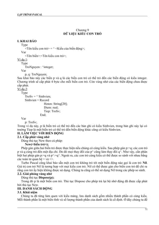 LẬP TRÌNH PASCAL
Chương 9
DỮ LIỆU KIỂU CON TRỎ
I. KHAI BÁO
Type
<Tên kiểu con trỏ> = ^ <Kiểu của biến động>;
Var
<Tên biến>:<Tên kiểu con trỏ>;
Ví dụ 1:
Type
TroNguyen : ^integer;
Var
p, q: TroNguyen;
Sau khai báo này các biến p và q là các biến con trỏ có thể trỏ đến các biến động có kiểu integer.
Chương trình sẽ cấp phát 4 byte cho mỗi biến con trỏ. Còn vùng nhớ của các biến động chưa được
cấp phát.
Ví dụ 2:
Type
TroSv = ^ Sinhvien;
Sinhvien = Record
Hoten: String[20];
Diem: real;
Tiep: TroSv;
End;
Var
p: TroSv;
Trong ví dụ này, p là biến trỏ có thể trỏ đến các bản ghi có kiểu Sinhvien, trong bản ghi này lại có
trường Tiep là một biến trỏ có thể trỏ đến biến động khác cũng có kiểu Sinhvien.
II. LÀM VIỆC VỚI BIẾN ĐỘNG
2.1. Cấp phát vùng nhớ
Dùng thủ tục New theo cú pháp:
New(<biến trỏ>);
Phép gán giữa hai biến trỏ được thực hiện nếu chúng có cùng kiểu. Sau phép gán p:=q; các con trỏ
p và q cùng trỏ đến một địa chỉ. Do đó mọi thay đổi của p^ cũng làm thay đổi q^. Như vậy, cần phân
biệt hai phép gán p:=q và p^:=q^. Ngoài ra, các con trỏ cùng kiểu có thể được so sánh với nhau bằng
các toán tử quan hệ = và <>.
Turbo Pascal cũng khai báo sẵn một con trỏ không trỏ tới một biến động nào gọi là con trỏ Nil.
Giá trị con trỏ Nil là tương hợp với mọi kiểu con trỏ. Nil có thể được gán cho biến con trỏ để chỉ ra
rằng con trỏ ấy hiện không được sử dụng. Chúng ta cũng có thể sử dụng Nil trong các phép so sánh.
2.2. Giải phóng vùng nhớ
Dùng thủ tục Dispose(p);
Trong đó p là một biến con trỏ. Thủ tục Dispose cho phép trả lại bộ nhớ động đã được cấp phát
bởi thủ tục New.
III. DANH SÁCH ĐỘNG
3.1. Khái niệm
Chúng ta đã từng làm quen với kiểu mảng, lưu danh sách gồm nhiều thành phần có cùng kiểu.
Mỗi thành phần là một biến tĩnh và số lượng thành phần của danh sách là cố định. Ở đây chúng ta đề
71
 