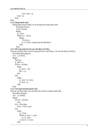 LẬP TRÌNH PASCAL
Last^.next:= p;
Last:= p;
End;
End;
3.3.4. Duyệt danh sách
Duyệt danh sách là thăm và xử lý từng nút trong danh sách.
Procedure Duyet;
Var p: Tronut;
Begin
p:= First;
While p <> nil do
Begin
<Xử lý p>;
p:= p^.Next; {duyệt qua nút tiếp theo}
End;
End;
3.3.5. Bổ sung một nút vào sau nút được trỏ bởi p
Thủ tục sau thực hiện việc bổ sung một nút có nội dung x vào sau nút được trỏ bởi p.
Procedure Bosung(p,x);
Var q: TroNut;
Begin
New(q);
q^.info:=x;
if first = nil then
begin
q^.next := nil;
first := q;
end
else
begin
q^.next:= p^.next;
p^.next:= q;
end;
End;
3.3.6. Xoá một nút khỏi danh sách
Thủ tục sau thực hiện việc xóa một nút trỏ bởi p ra khỏi danh sách.
Procedure Xoa(p);
Var q: TroNut;
Begin
if First = nil then
exit;
if p = First then
First := First^.next
else
begin
q:= First;
While q^.next <> p do
q:= q^.next;
q^.next:= p^.next;
end;
73
 