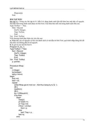 LẬP TRÌNH PASCAL
Dispose(p);
End;
BÀI TẬP MẪU
Bài tập 9.1: Trong các bài tập từ 9.1 đến 9.4, dùng danh sách liên kết đơn lưu một dãy số nguyên.
Nút đầu tiên trong danh sách được trỏ bởi First. Cho khai báo mỗi nút trong danh sách như sau:
Type TroNut = ^ Nut;
Nfut = Record
GiaTri: Integer;
Tiep: TroNut;
End;
Var First: TroNut;
Viết chương trình thực hiện các yêu cầu sau:
a. Nhập dãy các số nguyên và lưu vào danh sách có nút đầu trỏ bởi First, quá trình nhập dừng khi dữ
liệu đưa vào không phải là số nguyên.
b. In giá trị các nút lớn hơn 0.
Program Vi_du_1;
Type TroNut = ^ Nut;
Nut = Record
GiaTri: Integer;
Tiep: TroNut;
End;
Var First: TroNut;
p: pointer;
Procedure Nhap;
Var
n:integer;
kq:boolean;
last,p: tronut;
begin
first:=nil;
last:= nil;
repeat
write(‘Nhap gia tri mot nut – Ket thuc bang ky tu Q: ‘);
{$I-}
readln(n);
{$I+}
kq:= IOResult=0;
if kq then
begin
new(p);
p^.Giatri:=n;
p^.Tiep:=nil;
if first = nil then
first:= p;
else
last^.Tiep:= p;
last:=p;
end;
74
 
