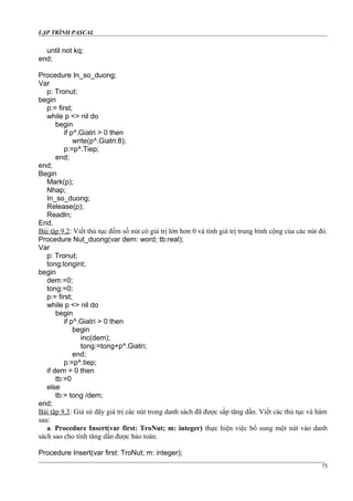 LẬP TRÌNH PASCAL
until not kq;
end;
Procedure In_so_duong;
Var
p: Tronut;
begin
p:= first;
while p <> nil do
begin
if p^.Giatri > 0 then
write(p^.Giatri:8);
p:=p^.Tiep;
end;
end;
Begin
Mark(p);
Nhap;
In_so_duong;
Release(p);
Readln;
End.
Bài tập 9.2: Viết thủ tục đếm số nút có giá trị lớn hơn 0 và tính giá trị trung bình cộng của các nút đó.
Procedure Nut_duong(var dem: word; tb:real);
Var
p: Tronut;
tong:longint;
begin
dem:=0;
tong:=0;
p:= first;
while p <> nil do
begin
if p^.Giatri > 0 then
begin
inc(dem);
tong:=tong+p^.Giatri;
end;
p:=p^.tiep;
if dem = 0 then
tb:=0
else
tb:= tong /dem;
end;
Bài tập 9.3: Giả sử dãy giá trị các nút trong danh sách đã được sắp tăng dần. Viết các thủ tục và hàm
sau:
a. Procedure Insert(var first: TroNut; m: integer) thực hiện việc bổ sung một nút vào danh
sách sao cho tính tăng dần được bảo toàn.
Procedure Insert(var first: TroNut; m: integer);
75
 