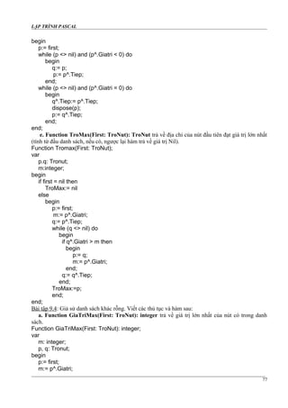 LẬP TRÌNH PASCAL
begin
p:= first;
while (p <> nil) and (p^.Giatri < 0) do
begin
q:= p;
p:= p^.Tiep;
end;
while (p <> nil) and (p^.Giatri = 0) do
begin
q^.Tiep:= p^.Tiep;
dispose(p);
p:= q^.Tiep;
end;
end;
e. Function TroMax(First: TroNut): TroNut trả về địa chỉ của nút đầu tiên đạt giá trị lớn nhất
(tính từ đầu danh sách, nếu có, ngược lại hàm trả về giá trị Nil).
Function Tromax(First: TroNut);
var
p.q: Tronut;
m:integer;
begin
if first = nil then
TroMax:= nil
else
begin
p:= first;
m:= p^.Giatri;
q:= p^.Tiep;
while (q <> nil) do
begin
if q^.Giatri > m then
begin
p:= q;
m:= p^.Giatri;
end;
q:= q^.Tiep;
end;
TroMax:=p;
end;
end;
Bài tập 9.4: Giả sử danh sách khác rỗng. Viết các thủ tục và hàm sau:
a. Function GiaTriMax(First: TroNut): integer trả về giá trị lớn nhất của nút có trong danh
sách.
Function GiaTriMax(First: TroNut): integer;
var
m: integer;
p, q: Tronut;
begin
p:= first;
m:= p^.Giatri;
77
 