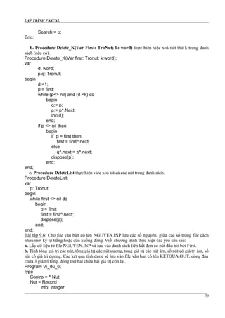 LẬP TRÌNH PASCAL
Search:= p;
End;
b. Procedure Delete_K(Var First: TroNut; k: word) thực hiện việc xoá nút thứ k trong danh
sách (nếu có).
Procedure Delete_K(Var first: Tronut; k:word);
var
d: word;
p,q: Tronut;
begin
d:=1;
p:= first;
while (p<> nil) and (d <k) do
begin
q:= p;
p:= p^.Next;
inc(d);
end;
if p <> nil then
begin
if p = first then
first:= first^.next
else
q^.next:= p^.next;
dispose(p);
end;
end;
c. Procedure DeleteList thực hiện việc xoá tất cả các nút trong danh sách.
Procedure DeleteList;
var
p: Tronut;
begin
while first <> nil do
begin
p:= first;
first:= first^.next;
dispose(p);
end;
end;
Bài tập 9.6: Cho file văn bản có tên NGUYEN.INP lưu các số nguyên, giữa các số trong file cách
nhau một ký tự trắng hoặc dấu xuống dòng. Viết chương trình thực hiện các yêu cầu sau:
a. Lấy dữ liệu từ file NGUYEN.INP và lưu vào danh sách liên kết đơn có nút đầu trỏ bởi First.
b. Tính tổng giá trị các nút, tổng giá trị các nút dương, tổng giá trị các nút âm, số nút có giá trị âm, số
nút có giá trị dương. Các kết quả tính đươc sẽ lưu vào file văn bản có tên KETQUA.OUT, dòng đầu
chứa 3 giá tri tổng, dòng thứ hai chứa hai giá trị còn lại.
Program Vi_du_6;
type
Contro = ^ Nut;
Nut = Record
info: integer;
79
 