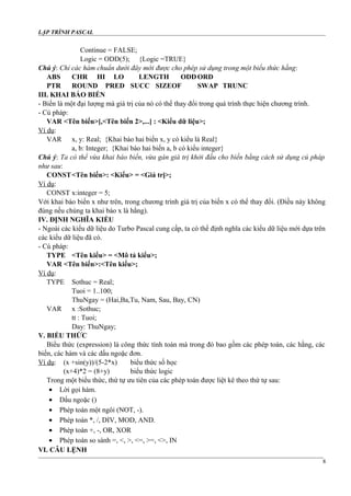 LẬP TRÌNH PASCAL
Continue = FALSE;
Logic = ODD(5); {Logic =TRUE}
Chú ý: Chỉ các hàm chuẩn dưới đây mới được cho phép sử dụng trong một biểu thức hằng:
ABS CHR HI LO LENGTH ODDORD
PTR ROUND PRED SUCC SIZEOF SWAP TRUNC
III. KHAI BÁO BIẾN
- Biến là một đại lượng mà giá trị của nó có thể thay đổi trong quá trình thực hiện chương trình.
- Cú pháp:
VAR <Tên biến>[,<Tên biến 2>,...] : <Kiểu dữ liệu>;
Ví dụ:
VAR x, y: Real; {Khai báo hai biến x, y có kiểu là Real}
a, b: Integer; {Khai báo hai biến a, b có kiểu integer}
Chú ý: Ta có thể vừa khai báo biến, vừa gán giá trị khởi đầu cho biến bằng cách sử dụng cú pháp
như sau:
CONST<Tên biến>: <Kiểu> = <Giá trị>;
Ví dụ:
CONST x:integer = 5;
Với khai báo biến x như trên, trong chương trình giá trị của biến x có thể thay đổi. (Điều này không
đúng nếu chúng ta khai báo x là hằng).
IV. ĐỊNH NGHĨA KIỂU
- Ngoài các kiểu dữ liệu do Turbo Pascal cung cấp, ta có thể định nghĩa các kiểu dữ liệu mới dựa trên
các kiểu dữ liệu đã có.
- Cú pháp:
TYPE <Tên kiểu> = <Mô tả kiểu>;
VAR <Tên biến>:<Tên kiểu>;
Ví dụ:
TYPE Sothuc = Real;
Tuoi = 1..100;
ThuNgay = (Hai,Ba,Tu, Nam, Sau, Bay, CN)
VAR x :Sothuc;
tt : Tuoi;
Day: ThuNgay;
V. BIỂU THỨC
Biểu thức (expression) là công thức tính toán mà trong đó bao gồm các phép toán, các hằng, các
biến, các hàm và các dấu ngoặc đơn.
Ví dụ: (x +sin(y))/(5-2*x) biểu thức số học
(x+4)*2 = (8+y) biểu thức logic
Trong một biểu thức, thứ tự ưu tiên của các phép toán được liệt kê theo thứ tự sau:
• Lời gọi hàm.
• Dấu ngoặc ()
• Phép toán một ngôi (NOT, -).
• Phép toán *, /, DIV, MOD, AND.
• Phép toán +, -, OR, XOR
• Phép toán so sánh =, <, >, <=, >=, <>, IN
VI. CÂU LỆNH
8
 