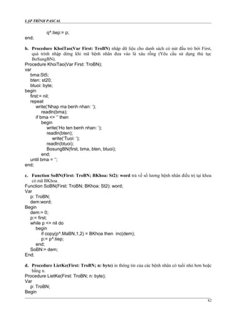 LẬP TRÌNH PASCAL
q^.tiep:= p;
end;
b. Procedure KhoiTao(Var First: TroBN) nhập dữ liệu cho danh sách có nút đầu trỏ bởi First,
quá trình nhập dừng khi mã bệnh nhân đưa vào là xâu rỗng (Yêu cầu sử dụng thủ tục
BoSungBN).
Procedure KhoiTao(Var First: TroBN);
var
bma:St5;
bten: st20;
btuoi: byte;
begin
first:= nil;
repeat
write(‘Nhap ma benh nhan: ‘);
readln(bma);
if bma <> ‘’ then
begin
write(‘Ho ten benh nhan: ‘);
readln(bten);
write(‘Tuoi: ‘);
readln(btuoi);
BosungBN(first, bma, bten, btuoi);
end;
until bma = ‘’;
end;
c. Function SoBN(First: TroBN; BKhoa: St2): word trả về số lương bệnh nhân điều trị tại khoa
có mã BKhoa.
Function SoBN(First: TroBN; BKhoa: St2): word;
Var
p: TroBN;
dem:word;
Begin
dem:= 0;
p:= first;
while p <> nil do
begin
if copy(p^.MaBN,1,2) = BKhoa then inc(dem);
p:= p^.tiep;
end;
SoBN:= dem;
End;
d. Procedure LietKe(First: TroBN; n: byte) in thông tin của các bệnh nhân có tuổi nhỏ hơn hoặc
bằng n.
Procedure LietKe(First: TroBN; n: byte);
Var
p: TroBN;
Begin
82
 
