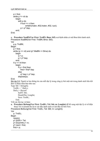 LẬP TRÌNH PASCAL
p:= first;
while p <> nil do
begin
with p do
if tuoi <= n then
writeln(mabn, #32,hoten, #32, tuoi);
p:= p^.tiep;
end;
End;
e. Procedure XoaBN(Var First: TroBN; Bma: St5) xoá bệnh nhân có mã Bma khỏi danh sách.
Procedure XoaBN(Var First: TroBN; Bma: St5);
Var
p,q: TroBN;
Begin
p:= first;
while (p <> nil) and (p^.MaBN <> Bma) do
begin
q:= p;
p:= p^.tiep;
end;
if p <> nil then
begin
if p = first then
first:= first^.tiep
else
q^.tiep:= p^.tiep;
dispose(p);
End;
Bài tập 9.8: Người ta lưu thông tin của mỗi đại lý trong công ty bởi một nút trong danh sách liên kết
đơn và được khai báo như sau:
Type St6 = String[6];
TroDL = ^ DaiLy;
DaiLy = Record
SoDT: St6;
DoanhThu: LongInt;
Next: TroDL;
End;
Viết các thủ tục và hàm:
a. Procedure BoSung(Var First: TroDL; Tel: St6; m: LongInt) để bổ sung một đại lý có số điện
thoại Tel và doanh thu là m vào đầu danh sách có nút đầu trỏ bởi First.
Procedure BoSung(Var First: TroDL; Tel: St6; m: LongInt);
Var
p: TroDL;
Begin
new(p);
p^.SoDt:= Tel;
p^.Doanhthu:= m;
p^.next:= first;
first:= p;
83
 