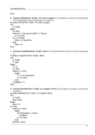 LẬP TRÌNH PASCAL
End;
b. Function DThu(First: TroDL; Tel: St6): LongInt trả về doanh thu của đại lý có số điện thoại
là Tel, nếu không có đại lý đó thì hàm trả về giá trị 0.
Function DThu(First: TroDL; Tel: St6): LongInt;
Var
p: TroDL;
Begin
p:= first;
while (p <> nil) and (p^.SoDT <> Tel) do
p:= p^.next;
if p <> nil then
Dthu:= p^.doanhthu
else
Dthu:= 0;
End;
c. Function TongDThu(First: TroDL): Real trả về tổng doanh thu của tất cả các đại lý trong công
ty.
Function TongDThu(First: TroDL): Real;
Var
p: TroDl;
T: real;
Begin
T:= 0;
p:= first;
while p <> nil do
begin
T:= T+ p^.Doanhthu;
p:= p^.next;
end;
TongDthu:= T;
End;
d. Function DemDL(First: TroDL; m: LongInt): Word trả về số đại lý của công ty có doanh thu
lớn hơn m.
Function DemDL(First: TroDL; m: LongInt): Word;
Var
p: TroDL;
dem: word;
Begin
dem:= 0;
p:= first;
while p <> nil do
begin
if p^.Doanhthu > m then
inc(dem);
p:= p^.next;
end;
DemDL:= dem;
84
 