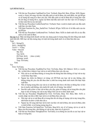LẬP TRÌNH PASCAL
a. Viết thủ tục Procedure CapNhat(Var First: TroSach; Bma:St4; Bten, BTgia: St20; Bnam:
word; n: byte); bổ sung vào thư viện đầu sách có mã là Bma, tên sách Bten, tác giả BTgia
và số lượng bổ sung là n theo yêu cầu: Nếu đầu sách có mã là Bma đã có trong thư viện
thì chỉ tăng số lượng lên n, ngược lại thêm một đầu sách mới vào thư viện với số lượng n
và bảo toàn thứ tự của mã sách.
b. Viết thủ tục Procedure LietKeNam(First: TroSach; Nam: word) in danh sách các đầu sách
xuất bản vào năm Nam.
c. Viết hàm Function So_Dau_Sach(First: TroSach; BTgia: St20) trả về số đầu sách của tác
giả BTgia.
d. Viết thủ tục Procedure LietKeten(First: TroSach; Bten: St20) in danh sách tất cả các đầu
sách có tên sách là Bten.
Bài tập 9.15: Một cửa hàng kinh doanh vật liệu xây dựng quản lý lượng hàng tồn kho bằng một danh
sách liên kết. Mỗi loại vật liệu tương ứng với một nút trong danh sách và có khai báo như sau:
Type
St3 = String[3];
St10 = String[10];
TroVT = ^Vattu;
Vattu = Record
Ma: St3;
Ten: St10;
DVTinh: St10; { đơn vị tính}
Soluong: word;
Tiep: TroVattu;
End;
Var
First: TroVattu;
a. Viết thủ tục Procedure XuatKho(Var First: TroVattu; Bma: St3; Bdonvi: St10; n: word);
lấy ra khỏi kho n bdonvi loại vật tư có mã là Bma theo yêu cầu sau:
• Nếu vật tư có mã Bma không có trong kho thì thông báo kho không có loại vât tư này
và kết thúc thực hiện.
• Ngược lại, kiểm tra Bdonvi có trùng với DVTinh của loại vật tư này không, nếu
không trùng thì yêu cầu đổi theo đơn vị tính lưu trong danh sách trước khi thực hiện
xuất kho.
• Nếu số lượng trong kho của vật tư có mã Bma nhỏ hơn n thì đưa ra thông báo và hỏi
lại có muốn xuất không, nếu muốn thì xuất với số lượng bao nhiêu?
• Sau khi xuất n đơn vị loại vật tư theo yêu cầu, giảm số lượng vật tư trong kho cho phù
hợp và nếu số lượng của vật tư này bằng 0 thì xoá nó ra khỏi danh sách.
b. Viết thủ tục Procedure NhapKho(Var First: TroVattu; Bma: St3; Bten, Bdv: St10; n:
word); nhập vào kho n Bdv laọi vật tư có mã Bma theo yêu cầu:
• Nếu loại vật tư có mã Bma đã có trong kho thì chỉ tăng số lượng vật tư này trong kho,
nhớ kiểm tra đơn vị tính như câu a.
• Ngược lại, bổ sung một loại vật tư mới vào kho với mã là Bma, tên vật tư là Bten, đơn
vị tính là Bdv và số lương tương ứng là n.
c. Viết hàm Function SoVattu(First: TroVattu; Bma:St3); trả về số lượng vật tư có mã là
Bma còn tồn trong kho, nếu không có vật tư này, hàm trả về giá trị 0.
d. Viết thủ tục Procedure ThongKe(First: TroVattu); in ra thông tin của tất cả các loại vật tư
hiện có trong kho.
87
 