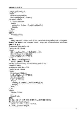 LẬP TRÌNH PASCAL
var gd,gm,Gr:integer;
Begin
DetectGraph(Gd,Gm);
InitGraph(gd,gm,'C:TPBGI');
Gr:=GraphResult;
If Gr<>GrOK then
Begin
writeln('Loi Do hoa: ',GraphErrorMsg(Gr));
Halt(1);
End;
End;
BEGIN
ThietLapDoHoa;
. . .
END.
Chú ý: Ta có thể khởi tạo mode đồ hoạ với chế độ 256 màu bằng cách sử dụng hàm
InstallUserDriver(Name:String;Ptr:Pointer):Integer; với điều kiện trên đĩa phải có file
SVGA256.BGI.
Procedure ThietLapDoHoa;
var gd,gm,Gr:integer;
Begin
Gd:= InstallUserDriver(‘SVGA256‘,NIL);
Gm:=2; {Mode 640x480x256}
InitGraph(gd,gm,'C:TPBGI');
End;
2.2. Thoát khỏi chế độ đồ họa
Thủ tục CLOSEGRAPH;
Sau đây là cấu trúc chung của một chương trình đồ họa:.
Uses Crt,Graph;
Procedure ThietLapDoHoa;
var gd,gm,Gr:integer;
Begin
DetectGraph(Gd,Gm);
InitGraph(gd,gm,'C:TPBGI');
Gr:=GraphResult;
If Gr<>GrOK then
Begin
writeln('Loi Do hoa: ',GraphErrorMsg(Gr));
Halt(1);
End;
End;
BEGIN
ThietLapDoHoa;
. . .
CloseGraph;
END.
III. TỌA ĐỘ VÀ CON TRỎ TRÊN MÀN HÌNH ĐỒ HỌA
3.1. Hàm GetMaxX:Integer;
Cho tọa độ cột lớn nhất của màn hình.
3.2. Hàm GetMaxY:Integer;
89
 