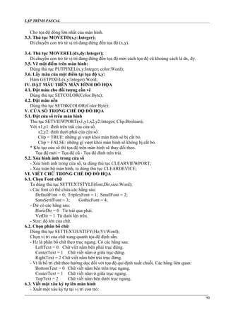 LẬP TRÌNH PASCAL
Cho tọa độ dòng lớn nhất của màn hình.
3.3. Thủ tục MOVETO(x,y:Integer);
Di chuyển con trỏ từ vị trí đang đứng đến tọa độ (x,y).
3.4. Thủ tục MOVEREL(dx,dy:Integer);
Di chuyển con trỏ từ vị trí đang đứng đến tọa độ mới cách tọa độ cũ khoảng cách là dx, dy.
3.5. Vẽ một điểm trên màn hình:
Dùng thủ tục PUTPIXEL(x,y:Integer; color:Word);
3.6. Lấy màu của một điểm tại tọa độ x,y:
Hàm GETPIXEL(x,y:Integer):Word;
IV. ĐẶT MÀU TRÊN MÀN HÌNH ĐỒ HỌA
4.1. Đặt màu cho đối tượng cần vẽ
Dùng thủ tục SETCOLOR(Color:Byte);
4.2. Đặt màu nền
Dùng thủ tục SETBKCOLOR(Color:Byte);
V. CỬA SỔ TRONG CHẾ ĐỘ ĐỒ HỌA
5.1. Đặt cửa sổ trên màn hình
Thủ tục SETVIEWPORT(x1,y1,x2,y2:Integer; Clip:Boolean);
Với x1,y1: đỉnh trên trái của cửa sổ.
x2,y2: đỉnh dưới phải của cửa sổ.
Clip = TRUE: những gì vượt khỏi màn hình sẽ bị cắt bỏ.
Clip = FALSE: những gì vượt khỏi màn hình sẽ không bị cắt bỏ.
* Khi tạo cửa sổ thì tọa độ trên màn hình sẽ thay đổi theo.
Tọa độ mới = Tọa độ cũ - Tọa độ đỉnh trên trái.
5.2. Xóa hình ảnh trong cửa sổ
- Xóa hình ảnh trong cửa sổ, ta dùng thủ tục CLEARVIEWPORT;
- Xóa toàn bộ màn hình, ta dùng thủ tục CLEARDEVICE;
VI. VIẾT CHỮ TRONG CHẾ ĐỘ ĐỒ HỌA
6.1. Chọn Font chữ
Ta dùng thủ tục SETTEXTSTYLE(font,Dir,size:Word);
- Các font có thể chứa các hằng sau:
DefaultFont = 0; TriplexFont = 1; SmallFont = 2;
SansSerifFont = 3; GothicFont = 4;
- Dir có các hằng sau:
HorizDir = 0 Từ trái qua phải.
VetDir = 1 Từ dưới lên trên.
- Size: độ lớn của chữ.
6.2. Chọn phân bố chữ
Dùng thủ tục SETTEXTJUSTIFY(Hz,Vt:Word);
Chọn vị trí của chữ xung quanh tọa độ định sẵn.
- Hz là phân bố chữ theo trục ngang. Có các hằng sau:
LeftText = 0 Chữ viết nằm bên phải trục đứng.
CenterText = 1 Chữ viết nằm ở giữa trục đứng.
RightText = 2 Chữ viết nằm bên trái trục đứng.
- Vt là bố trí chữ theo hướng dọc đối với tọa độ qui định xuất chuỗi. Các hằng liên quan:
BottomText = 0 Chữ viết nằm bên trên trục ngang.
CenterText = 1 Chữ viết nằm ở giữa trục ngang.
TopText = 2 Chữ viết nằm bên dưới trục ngang.
6.3. Viết một xâu ký tự lên màn hình
- Xuất một xâu ký tự tại vị trí con trỏ:
90
 
