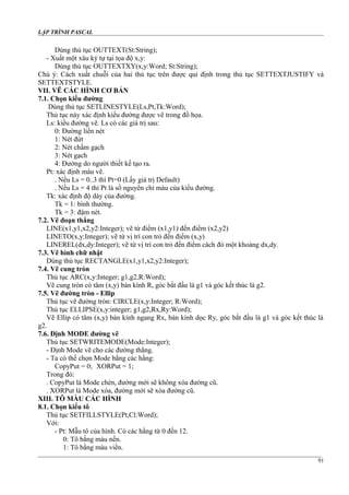 LẬP TRÌNH PASCAL
Dùng thủ tục OUTTEXT(St:String);
- Xuất một xâu ký tự tại tọa độ x,y:
Dùng thủ tục OUTTEXTXY(x,y:Word; St:String);
Chú ý: Cách xuất chuỗi của hai thủ tục trên được qui định trong thủ tục SETTEXTJUSTIFY và
SETTEXTSTYLE.
VII. VẼ CÁC HÌNH CƠ BẢN
7.1. Chọn kiểu đường
Dùng thủ tục SETLINESTYLE(Ls,Pt,Tk:Word);
Thủ tục này xác định kiểu đường được vẽ trong đồ họa.
Ls: kiểu đường vẽ. Ls có các giá trị sau:
0: Đường liền nét
1: Nét đứt
2: Nét chấm gạch
3: Nét gạch
4: Đường do người thiết kế tạo ra.
Pt: xác định màu vẽ.
. Nếu Ls = 0..3 thì Pt=0 (Lấy giá trị Default)
. Nếu Ls = 4 thì Pt là số nguyên chỉ màu của kiểu đường.
Tk: xác định độ dày của đường.
Tk = 1: bình thường.
Tk = 3: đậm nét.
7.2. Vẽ đoạn thẳng
LINE(x1,y1,x2,y2:Integer); vẽ từ điểm (x1,y1) đến điểm (x2,y2)
LINETO(x,y:Integer); vẽ từ vị trí con trỏ đến điểm (x,y)
LINEREL(dx,dy:Integer); vẽ từ vị trí con trỏ đến điểm cách đó một khoảng dx,dy.
7.3. Vẽ hình chữ nhật
Dùng thủ tục RECTANGLE(x1,y1,x2,y2:Integer);
7.4. Vẽ cung tròn
Thủ tục ARC(x,y:Integer; g1,g2,R:Word);
Vẽ cung tròn có tâm (x,y) bán kính R, góc bắt đầu là g1 và góc kết thúc là g2.
7.5. Vẽ đường tròn - Ellip
Thủ tục vẽ đường tròn: CIRCLE(x,y:Integer; R:Word);
Thủ tục ELLIPSE(x,y:integer; g1,g2,Rx,Ry:Word);
Vẽ Ellip có tâm (x,y) bán kính ngang Rx, bán kính dọc Ry, góc bắt đầu là g1 và góc kết thúc là
g2.
7.6. Định MODE đường vẽ
Thủ tục SETWRITEMODE(Mode:Integer);
- Định Mode vẽ cho các đường thẳng.
- Ta có thể chọn Mode bằng các hằng:
CopyPut = 0; XORPut = 1;
Trong đó:
. CopyPut là Mode chèn, đường mới sẽ không xóa đường cũ.
. XORPut là Mode xóa, đường mới sẽ xóa đường cũ.
XIII. TÔ MÀU CÁC HÌNH
8.1. Chọn kiểu tô
Thủ tục SETFILLSTYLE(Pt,Cl:Word);
Với:
- Pt: Mẫu tô của hình. Có các hằng từ 0 đến 12.
0: Tô bằng màu nền.
1: Tô bằng màu viền.
91
 