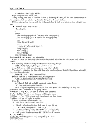 LẬP TRÌNH PASCAL
SETVISUALPAGE(Page:Word);
Page: trang màn hình muốn xem.
Thông thường, màn hình sẽ làm việc và hiện ra trên trang 0. Do đó, để vừa xem màn hình vừa vẽ
lên trang màn hình khác, ta thường dùng hai thủ tục trên đi kèm với nhau.
Để thực hiện tự động chương trình khi sử dụng cú pháp lật hình này, ta thường theo một giải thuật
sau:
• Tạo biến page1,page2:Word;
• Tạo vòng lặp
...
Repeat
SetVisualPage(page1); (* Xem trang màn hình page1 *)
SetActivePage(page2); (* Vẽ hình lên trang page2 *)
.......
< Các thủ tục vẽ hình >
.......
(* Hoán vị 2 biến page1, page2 *)
Temp:=page1;
page1:=page2;
page2:=Temp;
Until <Điều kiện thoát>;
9.2. Lưu và di chuyển một vùng màn hình
Chúng ta có thể lưu một vùng màn hình vào bộ nhớ rồi sau đó lại dán nó lên màn hình tại một vị
trí khác.
Lưu một vùng màn hình vào bộ nhớ được thực hiện bằng thủ tục:
GETIMAGE(x1,y1,x2,y2:Integer; Var P:Pointer);
trong đó P là con trỏ để lưu nội dung của vùng (x1,y1,x2,y2).
Việc đăng ký một vùng nhớ động phải được khai báo dung lượng cần thiết. Dung lượng vùng nhớ
được thực hiện bằng hàm:
IMAGESIZE(x1,y1,x2,y2:Integer):Word;
Để hiện hình ảnh từ bộ nhớ ra màn hình, ta dùng thủ tục:
PUTIMAGE(x,y:Integer; P:Pointer; Mode:Word);
trong đó:
(x,y): Tọa độ đỉnh trái hình chữ nhật mà ta muốn đưa ra.
P : Con trỏ lưu vùng hình chữ nhật.
Mode: Hằng số chỉ phương thức hiện ra màn hình. Mode chứa một trong các hằng sau:
NormalPut = 0: Xuất ra như đã lưu (phép MOV)
XORPut = 1: Phép XOR, xóa hình cũ nếu hai hình giao nhau.
ORPut = 2: Phép OR, lấy cả hai hình nếu hai hình giao nhau.
ANDPut = 3: Phép AND, nếu hai hình giao nhau thì lấy phần chung.
NOTPut = 4: Phép NOT, cho ra âm bản.
Về việc thực hiện ta tiến hành như sau:
• Khai báo một biến con trỏ P:Pointer;
• Đăng ký một vùng nhớ động do P qủan lý bằng thủ tục
GETMEM(P,ImageSize(x1,y1,x2,y2));
• Lưu hình ảnh bằng thủ tục GETIMAGE(x1,y1,x2,y2,P^);
• Xuất ra màn hình bằng thủ tục PUTIMAGE(x,y,P^,Mode);
BÀI TẬP MẪU
Bài tập 10.1: Viết dòng chữ có bóng trong chế độ 256 màu.
Uses crt,Graph;
93
 